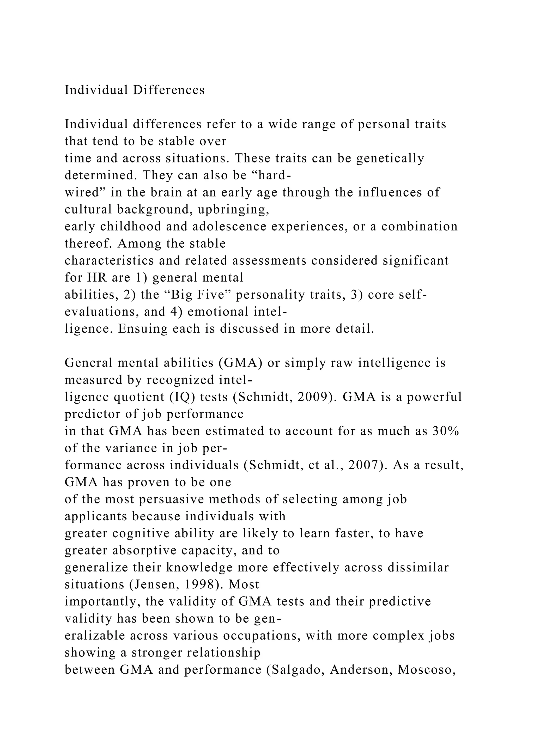 Individual Differences
Individual differences refer to a wide range of personal traits
that tend to be stable over
time and across situations. These traits can be genetically
determined. They can also be “hard-
wired” in the brain at an early age through the influences of
cultural background, upbringing,
early childhood and adolescence experiences, or a combination
thereof. Among the stable
characteristics and related assessments considered significant
for HR are 1) general mental
abilities, 2) the “Big Five” personality traits, 3) core self-
evaluations, and 4) emotional intel-
ligence. Ensuing each is discussed in more detail.
General mental abilities (GMA) or simply raw intelligence is
measured by recognized intel-
ligence quotient (IQ) tests (Schmidt, 2009). GMA is a powerful
predictor of job performance
in that GMA has been estimated to account for as much as 30%
of the variance in job per-
formance across individuals (Schmidt, et al., 2007). As a result,
GMA has proven to be one
of the most persuasive methods of selecting among job
applicants because individuals with
greater cognitive ability are likely to learn faster, to have
greater absorptive capacity, and to
generalize their knowledge more effectively across dissimilar
situations (Jensen, 1998). Most
importantly, the validity of GMA tests and their predictive
validity has been shown to be gen-
eralizable across various occupations, with more complex jobs
showing a stronger relationship
between GMA and performance (Salgado, Anderson, Moscoso,
 