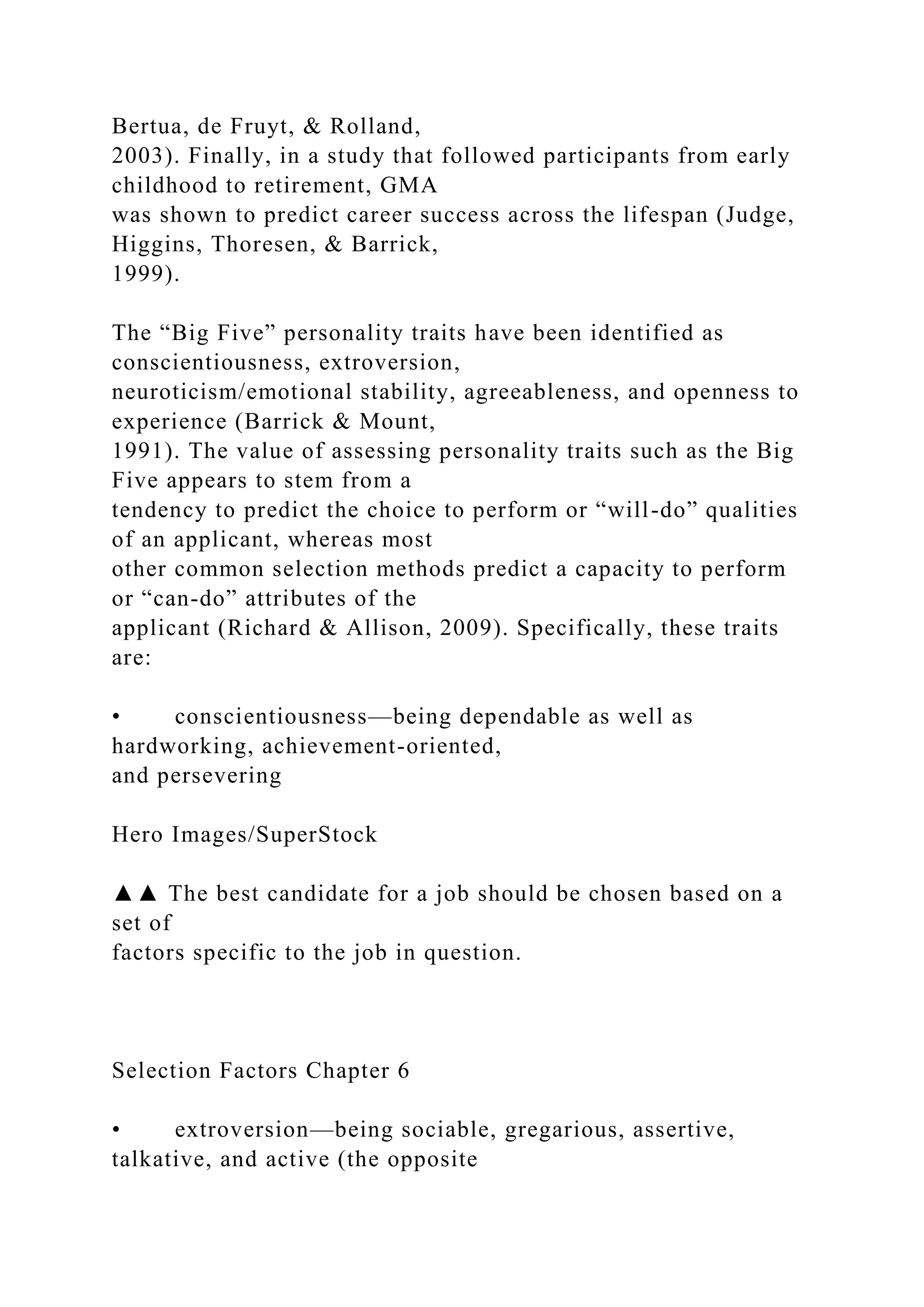 Bertua, de Fruyt, & Rolland,
2003). Finally, in a study that followed participants from early
childhood to retirement, GMA
was shown to predict career success across the lifespan (Judge,
Higgins, Thoresen, & Barrick,
1999).
The “Big Five” personality traits have been identified as
conscientiousness, extroversion,
neuroticism/emotional stability, agreeableness, and openness to
experience (Barrick & Mount,
1991). The value of assessing personality traits such as the Big
Five appears to stem from a
tendency to predict the choice to perform or “will-do” qualities
of an applicant, whereas most
other common selection methods predict a capacity to perform
or “can-do” attributes of the
applicant (Richard & Allison, 2009). Specifically, these traits
are:
• conscientiousness—being dependable as well as
hardworking, achievement-oriented,
and persevering
Hero Images/SuperStock
▲▲ The best candidate for a job should be chosen based on a
set of
factors specific to the job in question.
Selection Factors Chapter 6
• extroversion—being sociable, gregarious, assertive,
talkative, and active (the opposite
 