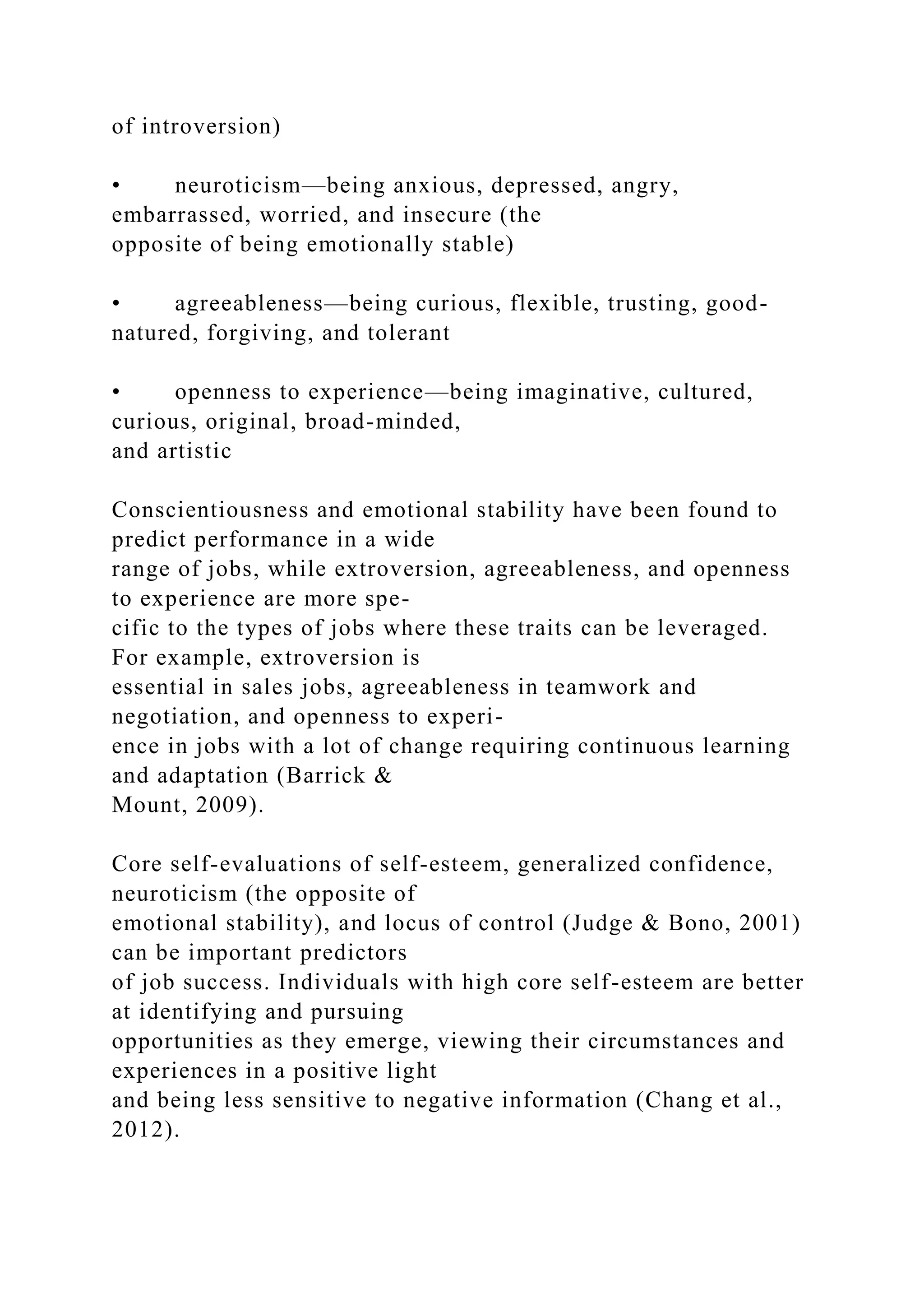 of introversion)
• neuroticism—being anxious, depressed, angry,
embarrassed, worried, and insecure (the
opposite of being emotionally stable)
• agreeableness—being curious, flexible, trusting, good-
natured, forgiving, and tolerant
• openness to experience—being imaginative, cultured,
curious, original, broad-minded,
and artistic
Conscientiousness and emotional stability have been found to
predict performance in a wide
range of jobs, while extroversion, agreeableness, and openness
to experience are more spe-
cific to the types of jobs where these traits can be leveraged.
For example, extroversion is
essential in sales jobs, agreeableness in teamwork and
negotiation, and openness to experi-
ence in jobs with a lot of change requiring continuous learning
and adaptation (Barrick &
Mount, 2009).
Core self-evaluations of self-esteem, generalized confidence,
neuroticism (the opposite of
emotional stability), and locus of control (Judge & Bono, 2001)
can be important predictors
of job success. Individuals with high core self-esteem are better
at identifying and pursuing
opportunities as they emerge, viewing their circumstances and
experiences in a positive light
and being less sensitive to negative information (Chang et al.,
2012).
 