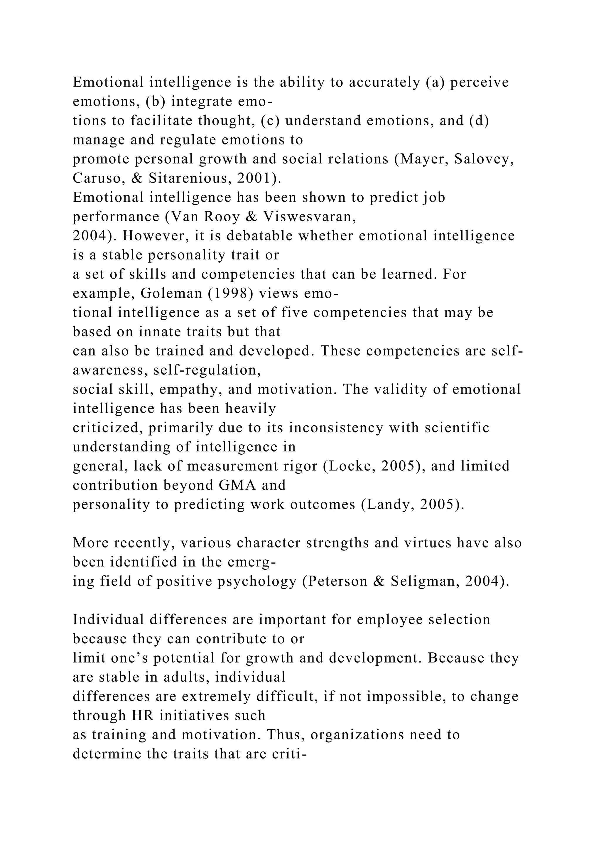 Emotional intelligence is the ability to accurately (a) perceive
emotions, (b) integrate emo-
tions to facilitate thought, (c) understand emotions, and (d)
manage and regulate emotions to
promote personal growth and social relations (Mayer, Salovey,
Caruso, & Sitarenious, 2001).
Emotional intelligence has been shown to predict job
performance (Van Rooy & Viswesvaran,
2004). However, it is debatable whether emotional intelligence
is a stable personality trait or
a set of skills and competencies that can be learned. For
example, Goleman (1998) views emo-
tional intelligence as a set of five competencies that may be
based on innate traits but that
can also be trained and developed. These competencies are self-
awareness, self-regulation,
social skill, empathy, and motivation. The validity of emotional
intelligence has been heavily
criticized, primarily due to its inconsistency with scientific
understanding of intelligence in
general, lack of measurement rigor (Locke, 2005), and limited
contribution beyond GMA and
personality to predicting work outcomes (Landy, 2005).
More recently, various character strengths and virtues have also
been identified in the emerg-
ing field of positive psychology (Peterson & Seligman, 2004).
Individual differences are important for employee selection
because they can contribute to or
limit one’s potential for growth and development. Because they
are stable in adults, individual
differences are extremely difficult, if not impossible, to change
through HR initiatives such
as training and motivation. Thus, organizations need to
determine the traits that are criti-
 