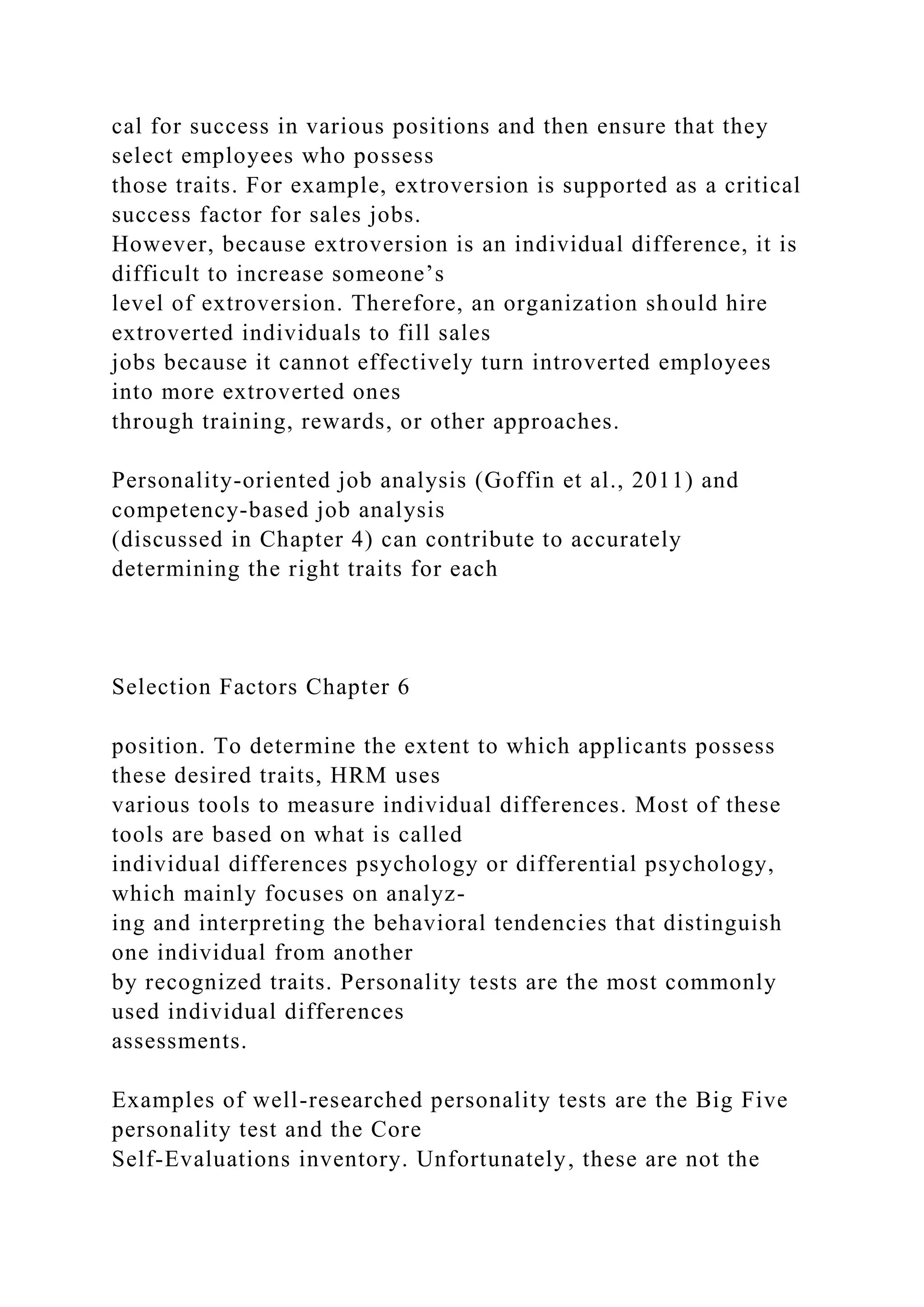 cal for success in various positions and then ensure that they
select employees who possess
those traits. For example, extroversion is supported as a critical
success factor for sales jobs.
However, because extroversion is an individual difference, it is
difficult to increase someone’s
level of extroversion. Therefore, an organization should hire
extroverted individuals to fill sales
jobs because it cannot effectively turn introverted employees
into more extroverted ones
through training, rewards, or other approaches.
Personality-oriented job analysis (Goffin et al., 2011) and
competency-based job analysis
(discussed in Chapter 4) can contribute to accurately
determining the right traits for each
Selection Factors Chapter 6
position. To determine the extent to which applicants possess
these desired traits, HRM uses
various tools to measure individual differences. Most of these
tools are based on what is called
individual differences psychology or differential psychology,
which mainly focuses on analyz-
ing and interpreting the behavioral tendencies that distinguish
one individual from another
by recognized traits. Personality tests are the most commonly
used individual differences
assessments.
Examples of well-researched personality tests are the Big Five
personality test and the Core
Self-Evaluations inventory. Unfortunately, these are not the
 