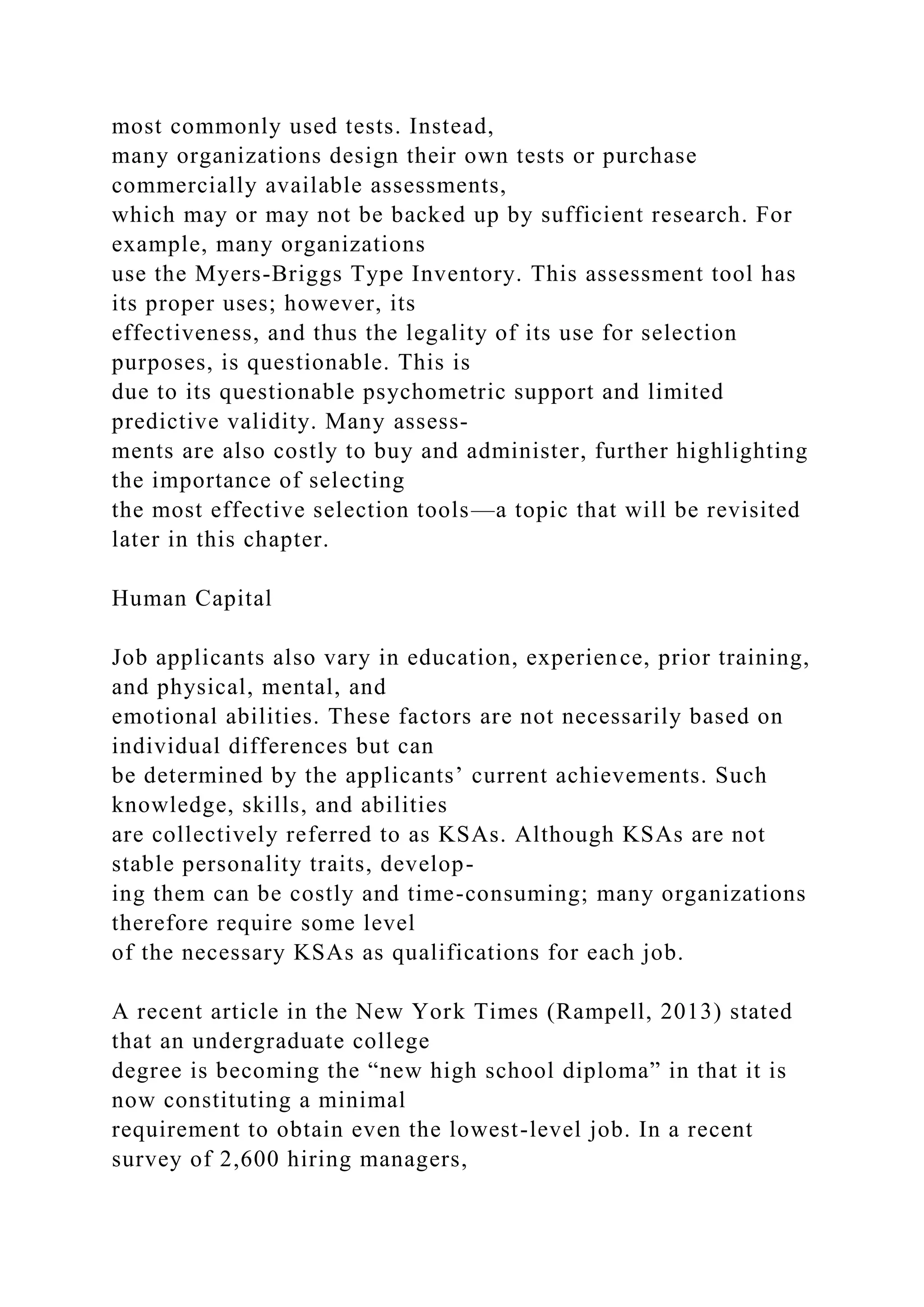 most commonly used tests. Instead,
many organizations design their own tests or purchase
commercially available assessments,
which may or may not be backed up by sufficient research. For
example, many organizations
use the Myers-Briggs Type Inventory. This assessment tool has
its proper uses; however, its
effectiveness, and thus the legality of its use for selection
purposes, is questionable. This is
due to its questionable psychometric support and limited
predictive validity. Many assess-
ments are also costly to buy and administer, further highlighting
the importance of selecting
the most effective selection tools—a topic that will be revisited
later in this chapter.
Human Capital
Job applicants also vary in education, experience, prior training,
and physical, mental, and
emotional abilities. These factors are not necessarily based on
individual differences but can
be determined by the applicants’ current achievements. Such
knowledge, skills, and abilities
are collectively referred to as KSAs. Although KSAs are not
stable personality traits, develop-
ing them can be costly and time-consuming; many organizations
therefore require some level
of the necessary KSAs as qualifications for each job.
A recent article in the New York Times (Rampell, 2013) stated
that an undergraduate college
degree is becoming the “new high school diploma” in that it is
now constituting a minimal
requirement to obtain even the lowest-level job. In a recent
survey of 2,600 hiring managers,
 