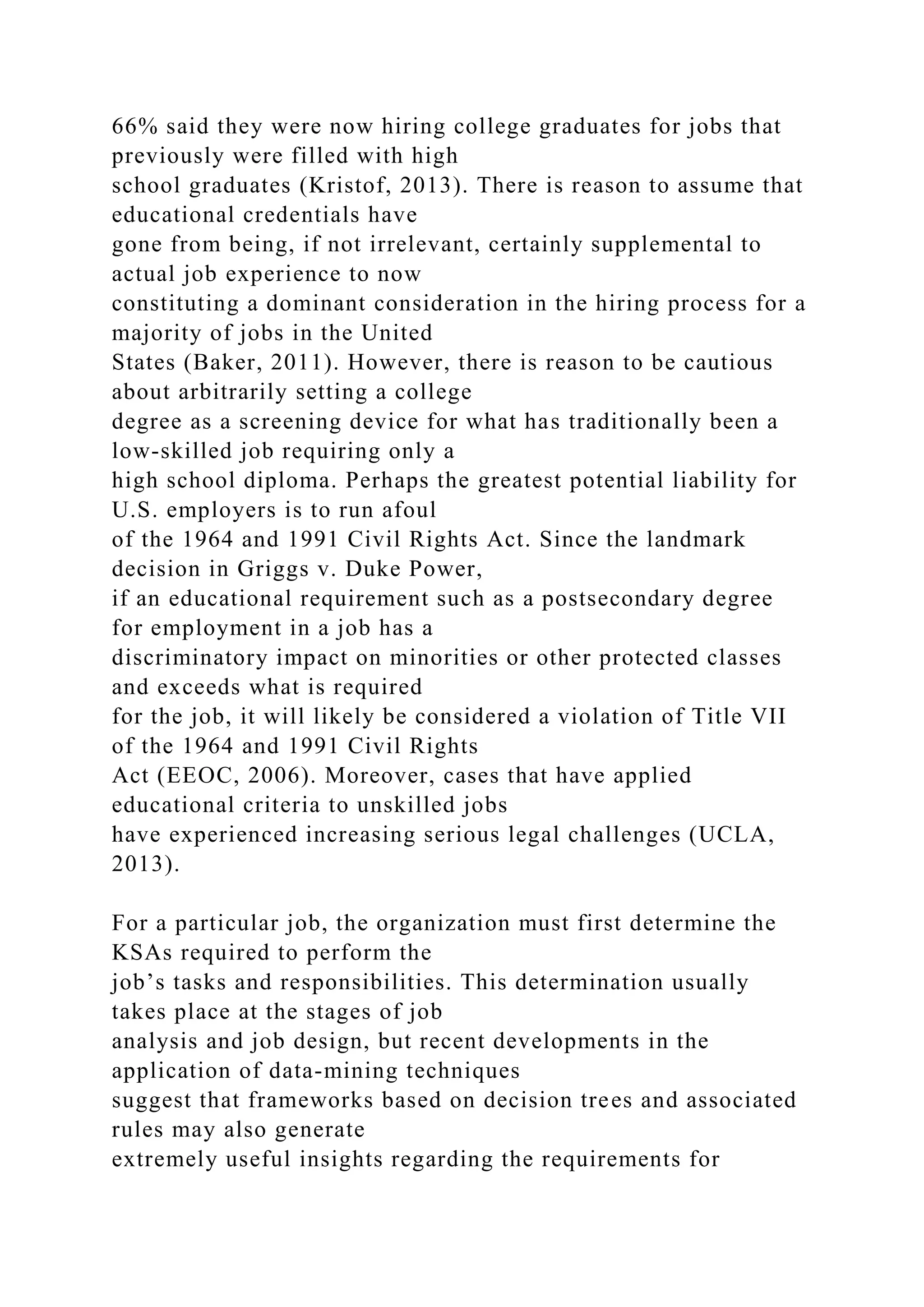 66% said they were now hiring college graduates for jobs that
previously were filled with high
school graduates (Kristof, 2013). There is reason to assume that
educational credentials have
gone from being, if not irrelevant, certainly supplemental to
actual job experience to now
constituting a dominant consideration in the hiring process for a
majority of jobs in the United
States (Baker, 2011). However, there is reason to be cautious
about arbitrarily setting a college
degree as a screening device for what has traditionally been a
low-skilled job requiring only a
high school diploma. Perhaps the greatest potential liability for
U.S. employers is to run afoul
of the 1964 and 1991 Civil Rights Act. Since the landmark
decision in Griggs v. Duke Power,
if an educational requirement such as a postsecondary degree
for employment in a job has a
discriminatory impact on minorities or other protected classes
and exceeds what is required
for the job, it will likely be considered a violation of Title VII
of the 1964 and 1991 Civil Rights
Act (EEOC, 2006). Moreover, cases that have applied
educational criteria to unskilled jobs
have experienced increasing serious legal challenges (UCLA,
2013).
For a particular job, the organization must first determine the
KSAs required to perform the
job’s tasks and responsibilities. This determination usually
takes place at the stages of job
analysis and job design, but recent developments in the
application of data-mining techniques
suggest that frameworks based on decision trees and associated
rules may also generate
extremely useful insights regarding the requirements for
 