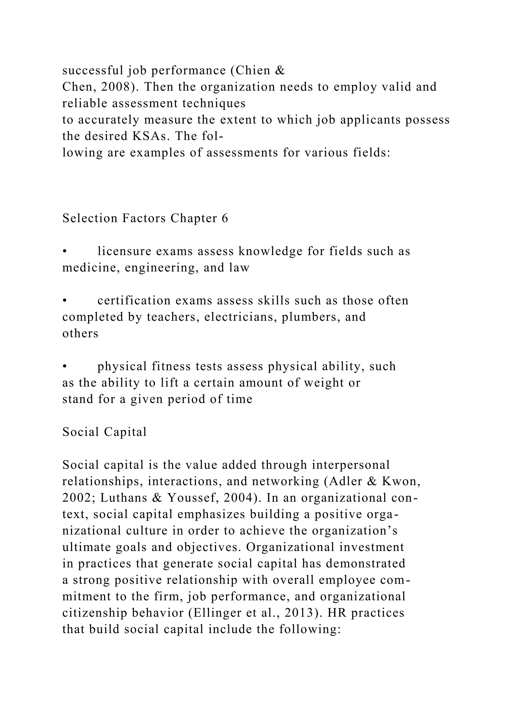 successful job performance (Chien &
Chen, 2008). Then the organization needs to employ valid and
reliable assessment techniques
to accurately measure the extent to which job applicants possess
the desired KSAs. The fol-
lowing are examples of assessments for various fields:
Selection Factors Chapter 6
• licensure exams assess knowledge for fields such as
medicine, engineering, and law
• certification exams assess skills such as those often
completed by teachers, electricians, plumbers, and
others
• physical fitness tests assess physical ability, such
as the ability to lift a certain amount of weight or
stand for a given period of time
Social Capital
Social capital is the value added through interpersonal
relationships, interactions, and networking (Adler & Kwon,
2002; Luthans & Youssef, 2004). In an organizational con-
text, social capital emphasizes building a positive orga-
nizational culture in order to achieve the organization’s
ultimate goals and objectives. Organizational investment
in practices that generate social capital has demonstrated
a strong positive relationship with overall employee com-
mitment to the firm, job performance, and organizational
citizenship behavior (Ellinger et al., 2013). HR practices
that build social capital include the following:
 