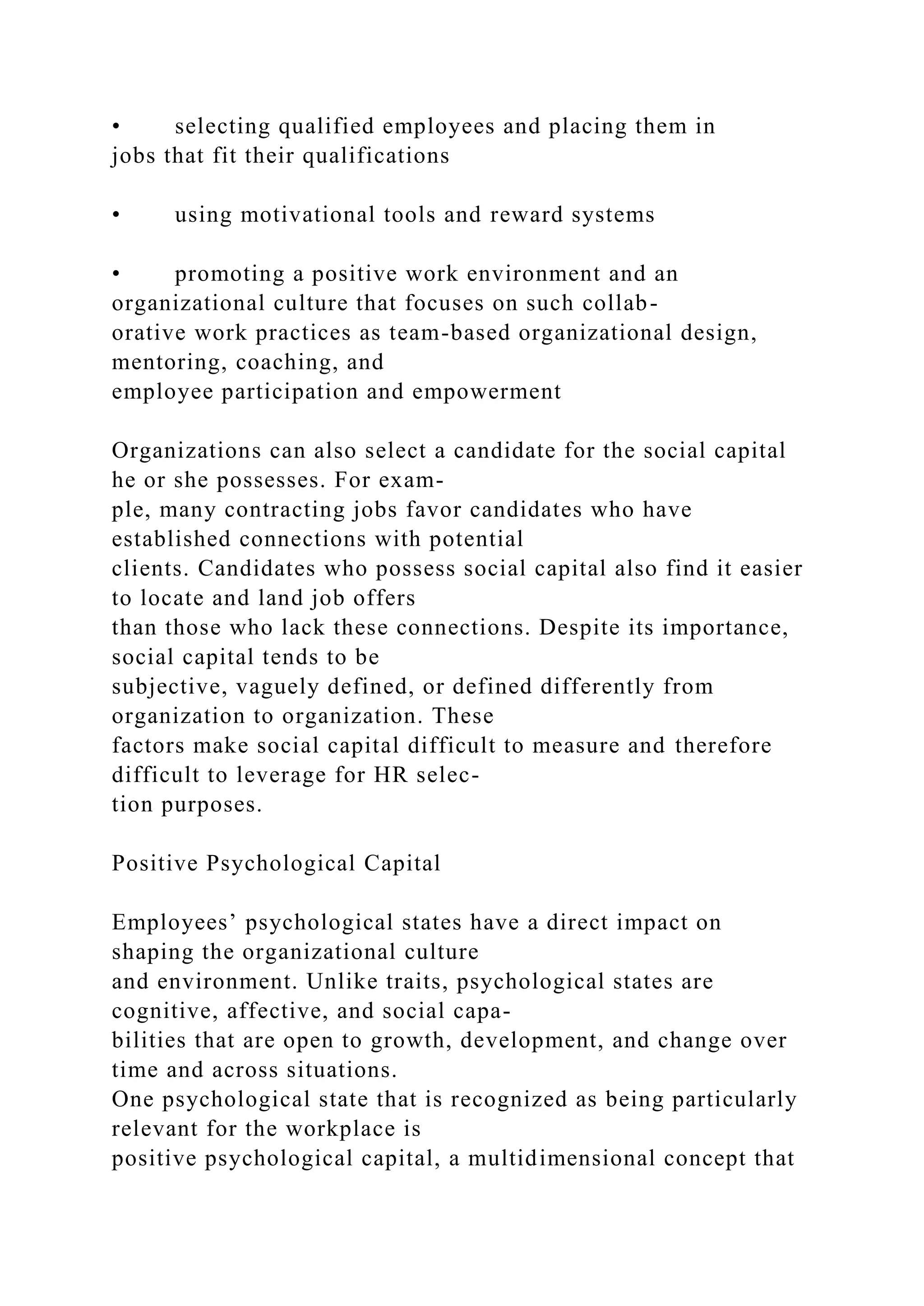 • selecting qualified employees and placing them in
jobs that fit their qualifications
• using motivational tools and reward systems
• promoting a positive work environment and an
organizational culture that focuses on such collab-
orative work practices as team-based organizational design,
mentoring, coaching, and
employee participation and empowerment
Organizations can also select a candidate for the social capital
he or she possesses. For exam-
ple, many contracting jobs favor candidates who have
established connections with potential
clients. Candidates who possess social capital also find it easier
to locate and land job offers
than those who lack these connections. Despite its importance,
social capital tends to be
subjective, vaguely defined, or defined differently from
organization to organization. These
factors make social capital difficult to measure and therefore
difficult to leverage for HR selec-
tion purposes.
Positive Psychological Capital
Employees’ psychological states have a direct impact on
shaping the organizational culture
and environment. Unlike traits, psychological states are
cognitive, affective, and social capa-
bilities that are open to growth, development, and change over
time and across situations.
One psychological state that is recognized as being particularly
relevant for the workplace is
positive psychological capital, a multidimensional concept that
 