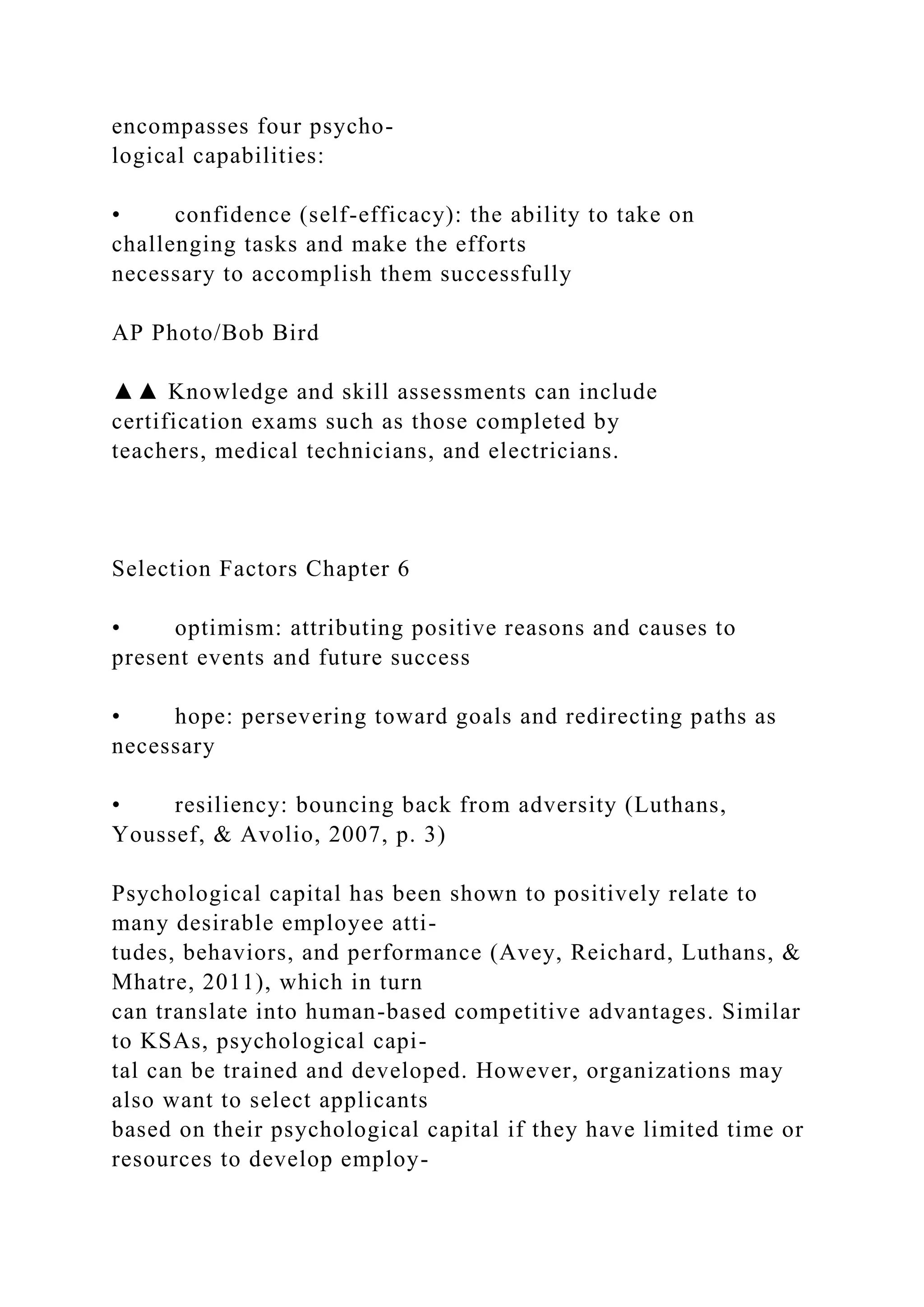 encompasses four psycho-
logical capabilities:
• confidence (self-efficacy): the ability to take on
challenging tasks and make the efforts
necessary to accomplish them successfully
AP Photo/Bob Bird
▲▲ Knowledge and skill assessments can include
certification exams such as those completed by
teachers, medical technicians, and electricians.
Selection Factors Chapter 6
• optimism: attributing positive reasons and causes to
present events and future success
• hope: persevering toward goals and redirecting paths as
necessary
• resiliency: bouncing back from adversity (Luthans,
Youssef, & Avolio, 2007, p. 3)
Psychological capital has been shown to positively relate to
many desirable employee atti-
tudes, behaviors, and performance (Avey, Reichard, Luthans, &
Mhatre, 2011), which in turn
can translate into human-based competitive advantages. Similar
to KSAs, psychological capi-
tal can be trained and developed. However, organizations may
also want to select applicants
based on their psychological capital if they have limited time or
resources to develop employ-
 