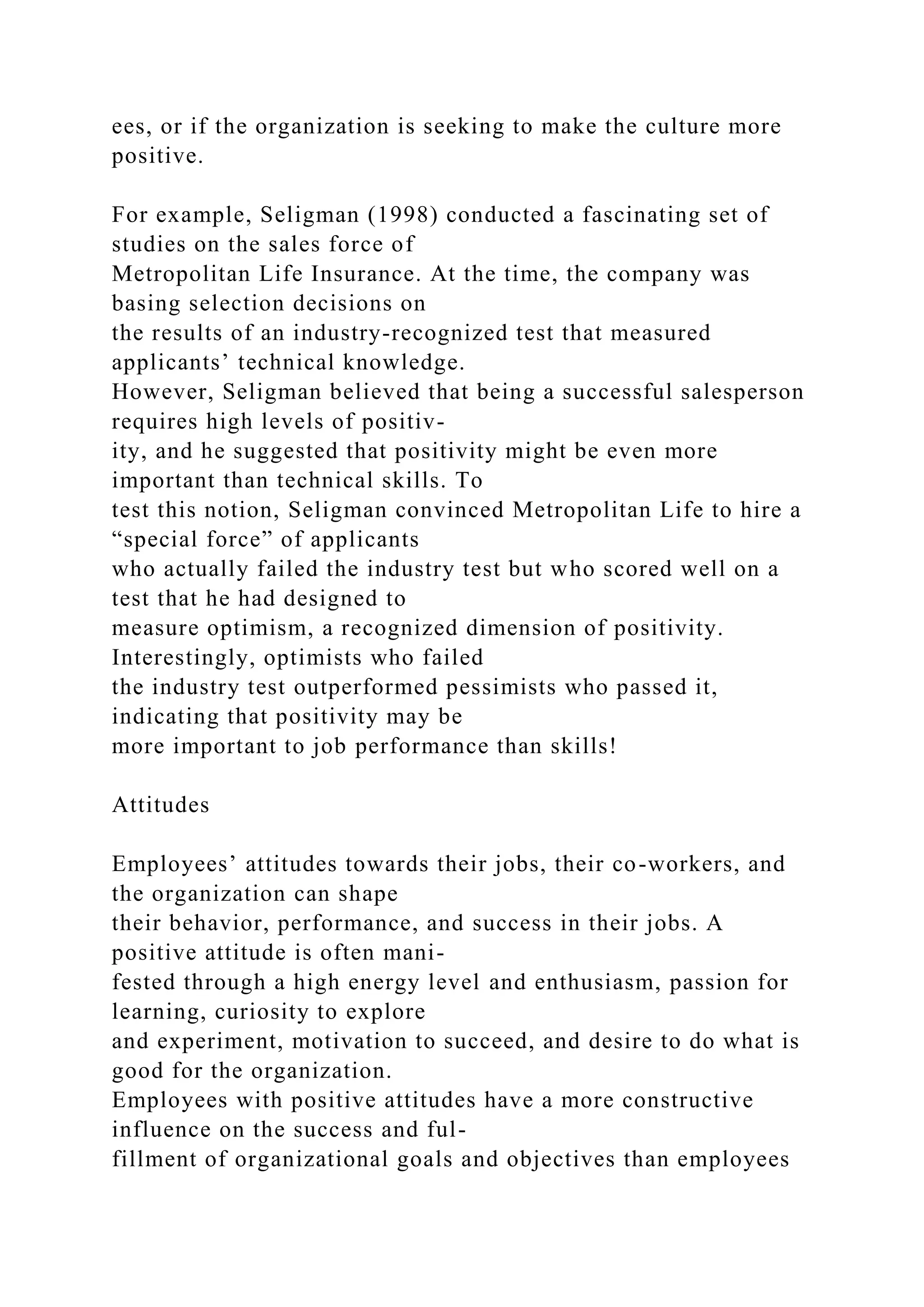 ees, or if the organization is seeking to make the culture more
positive.
For example, Seligman (1998) conducted a fascinating set of
studies on the sales force of
Metropolitan Life Insurance. At the time, the company was
basing selection decisions on
the results of an industry-recognized test that measured
applicants’ technical knowledge.
However, Seligman believed that being a successful salesperson
requires high levels of positiv-
ity, and he suggested that positivity might be even more
important than technical skills. To
test this notion, Seligman convinced Metropolitan Life to hire a
“special force” of applicants
who actually failed the industry test but who scored well on a
test that he had designed to
measure optimism, a recognized dimension of positivity.
Interestingly, optimists who failed
the industry test outperformed pessimists who passed it,
indicating that positivity may be
more important to job performance than skills!
Attitudes
Employees’ attitudes towards their jobs, their co-workers, and
the organization can shape
their behavior, performance, and success in their jobs. A
positive attitude is often mani-
fested through a high energy level and enthusiasm, passion for
learning, curiosity to explore
and experiment, motivation to succeed, and desire to do what is
good for the organization.
Employees with positive attitudes have a more constructive
influence on the success and ful-
fillment of organizational goals and objectives than employees
 