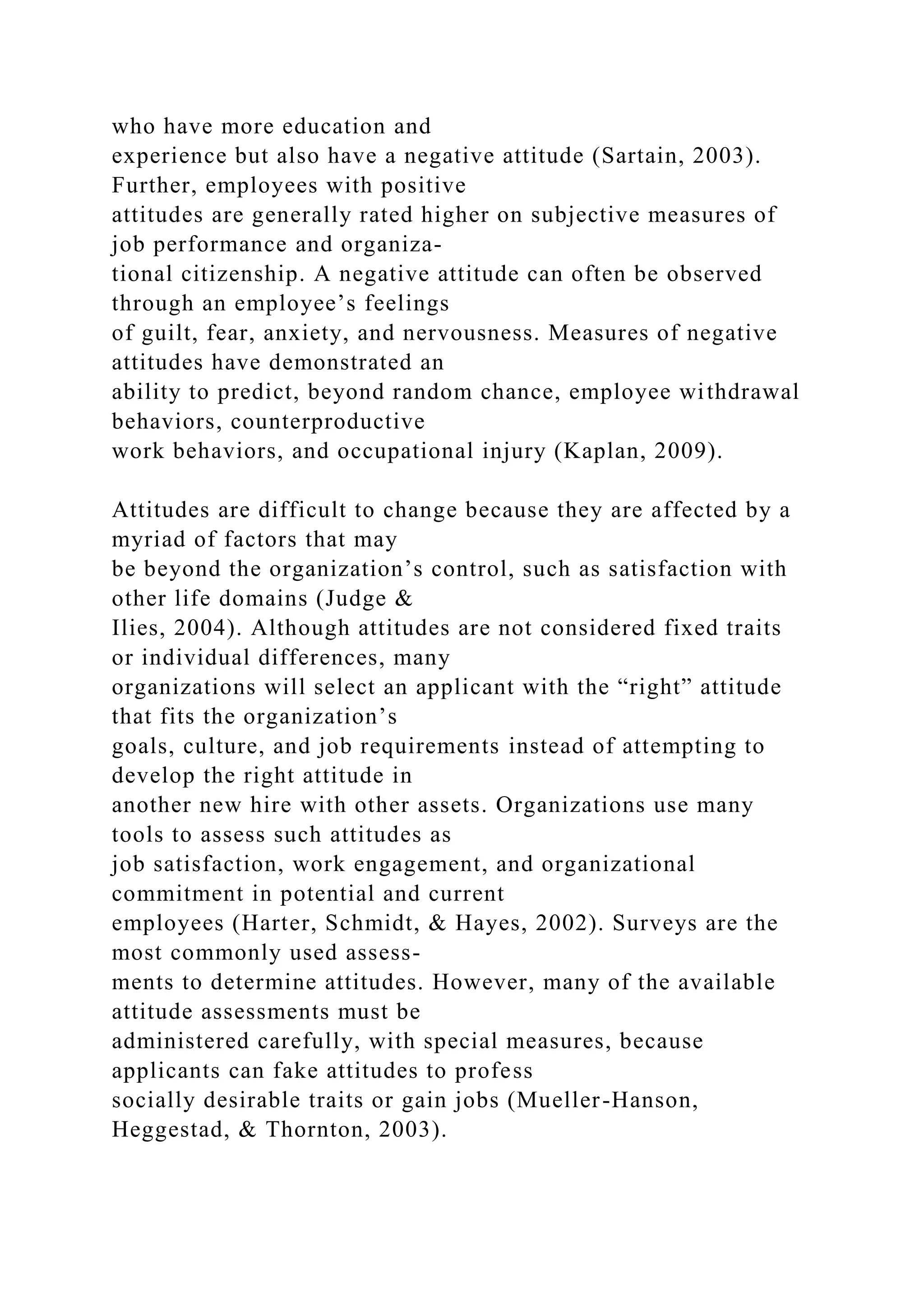 who have more education and
experience but also have a negative attitude (Sartain, 2003).
Further, employees with positive
attitudes are generally rated higher on subjective measures of
job performance and organiza-
tional citizenship. A negative attitude can often be observed
through an employee’s feelings
of guilt, fear, anxiety, and nervousness. Measures of negative
attitudes have demonstrated an
ability to predict, beyond random chance, employee withdrawal
behaviors, counterproductive
work behaviors, and occupational injury (Kaplan, 2009).
Attitudes are difficult to change because they are affected by a
myriad of factors that may
be beyond the organization’s control, such as satisfaction with
other life domains (Judge &
Ilies, 2004). Although attitudes are not considered fixed traits
or individual differences, many
organizations will select an applicant with the “right” attitude
that fits the organization’s
goals, culture, and job requirements instead of attempting to
develop the right attitude in
another new hire with other assets. Organizations use many
tools to assess such attitudes as
job satisfaction, work engagement, and organizational
commitment in potential and current
employees (Harter, Schmidt, & Hayes, 2002). Surveys are the
most commonly used assess-
ments to determine attitudes. However, many of the available
attitude assessments must be
administered carefully, with special measures, because
applicants can fake attitudes to profess
socially desirable traits or gain jobs (Mueller-Hanson,
Heggestad, & Thornton, 2003).
 