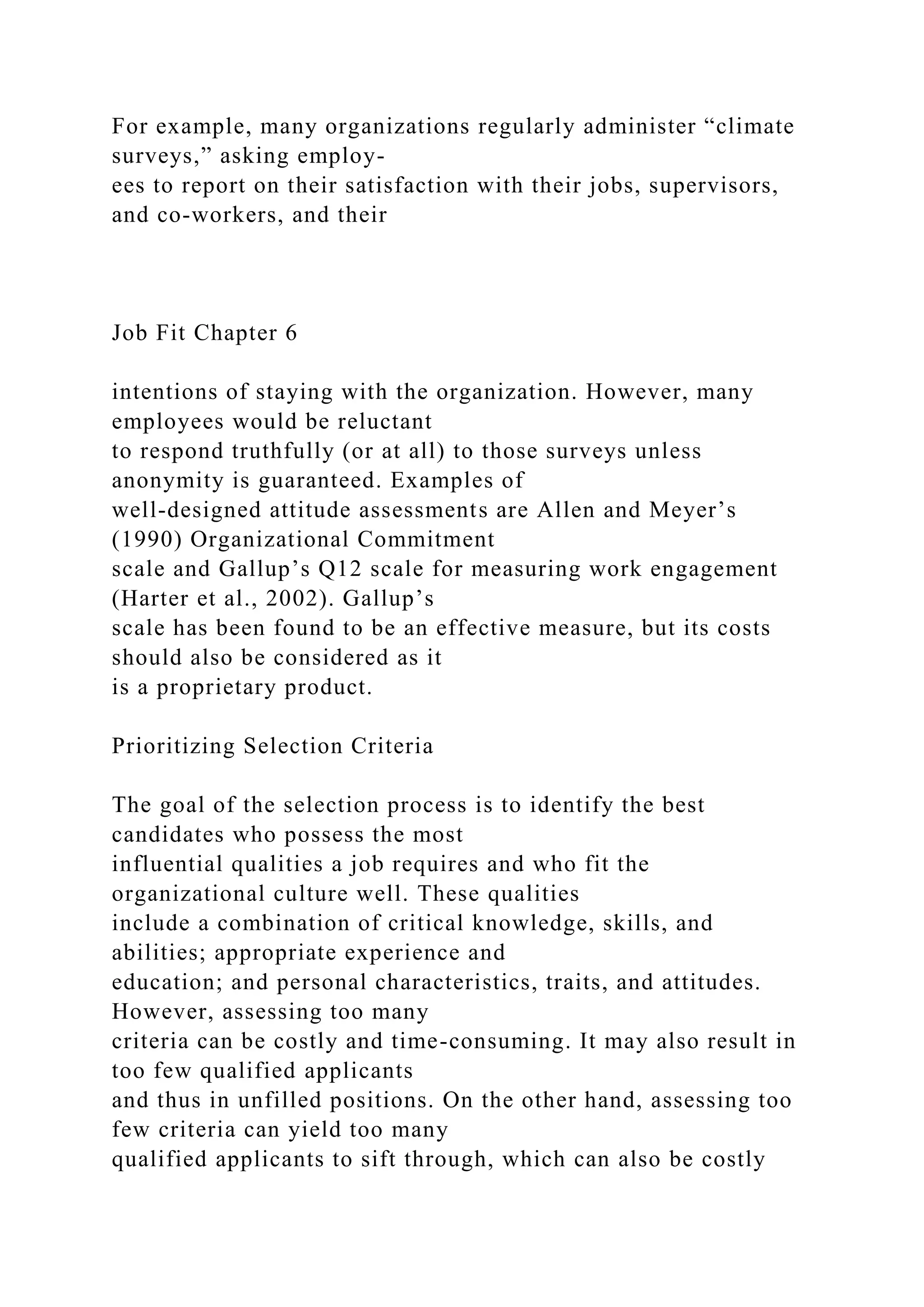 For example, many organizations regularly administer “climate
surveys,” asking employ-
ees to report on their satisfaction with their jobs, supervisors,
and co-workers, and their
Job Fit Chapter 6
intentions of staying with the organization. However, many
employees would be reluctant
to respond truthfully (or at all) to those surveys unless
anonymity is guaranteed. Examples of
well-designed attitude assessments are Allen and Meyer’s
(1990) Organizational Commitment
scale and Gallup’s Q12 scale for measuring work engagement
(Harter et al., 2002). Gallup’s
scale has been found to be an effective measure, but its costs
should also be considered as it
is a proprietary product.
Prioritizing Selection Criteria
The goal of the selection process is to identify the best
candidates who possess the most
influential qualities a job requires and who fit the
organizational culture well. These qualities
include a combination of critical knowledge, skills, and
abilities; appropriate experience and
education; and personal characteristics, traits, and attitudes.
However, assessing too many
criteria can be costly and time-consuming. It may also result in
too few qualified applicants
and thus in unfilled positions. On the other hand, assessing too
few criteria can yield too many
qualified applicants to sift through, which can also be costly
 