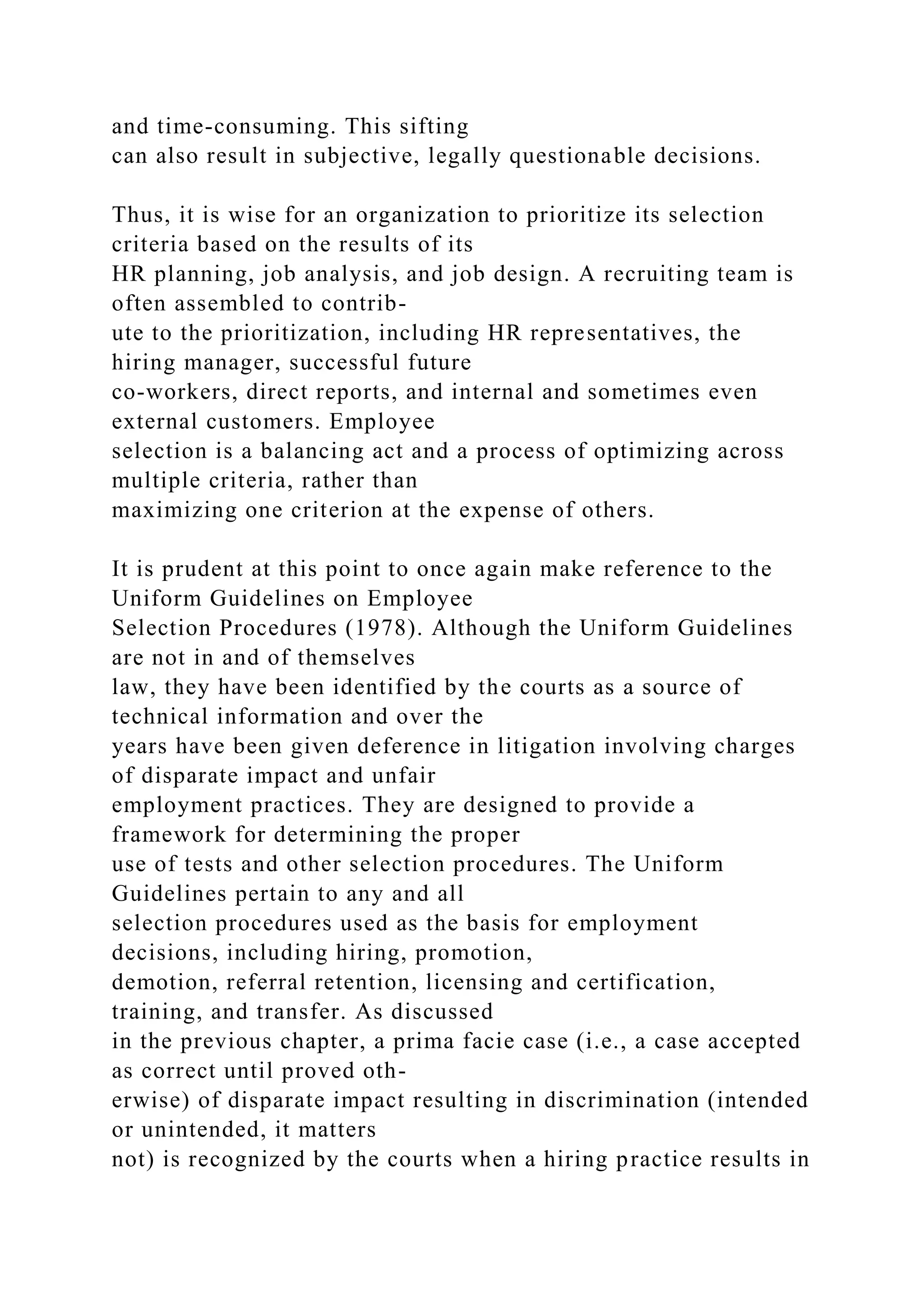 and time-consuming. This sifting
can also result in subjective, legally questionable decisions.
Thus, it is wise for an organization to prioritize its selection
criteria based on the results of its
HR planning, job analysis, and job design. A recruiting team is
often assembled to contrib-
ute to the prioritization, including HR representatives, the
hiring manager, successful future
co-workers, direct reports, and internal and sometimes even
external customers. Employee
selection is a balancing act and a process of optimizing across
multiple criteria, rather than
maximizing one criterion at the expense of others.
It is prudent at this point to once again make reference to the
Uniform Guidelines on Employee
Selection Procedures (1978). Although the Uniform Guidelines
are not in and of themselves
law, they have been identified by the courts as a source of
technical information and over the
years have been given deference in litigation involving charges
of disparate impact and unfair
employment practices. They are designed to provide a
framework for determining the proper
use of tests and other selection procedures. The Uniform
Guidelines pertain to any and all
selection procedures used as the basis for employment
decisions, including hiring, promotion,
demotion, referral retention, licensing and certification,
training, and transfer. As discussed
in the previous chapter, a prima facie case (i.e., a case accepted
as correct until proved oth-
erwise) of disparate impact resulting in discrimination (intended
or unintended, it matters
not) is recognized by the courts when a hiring practice results in
 