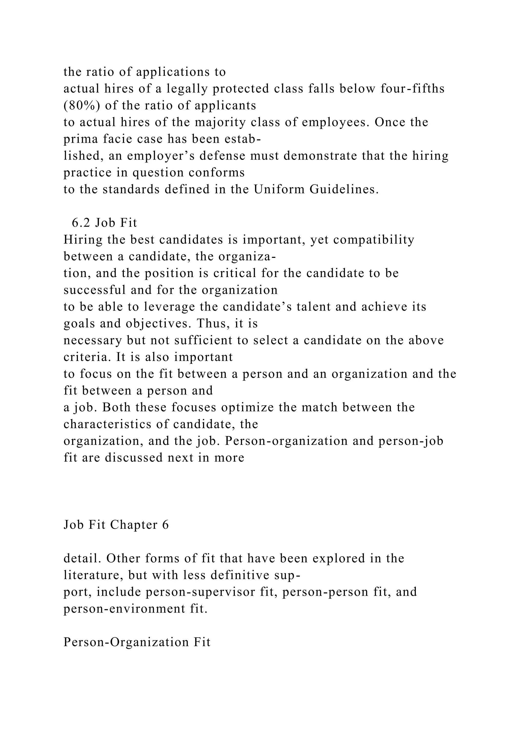 the ratio of applications to
actual hires of a legally protected class falls below four-fifths
(80%) of the ratio of applicants
to actual hires of the majority class of employees. Once the
prima facie case has been estab-
lished, an employer’s defense must demonstrate that the hiring
practice in question conforms
to the standards defined in the Uniform Guidelines.
6.2 Job Fit
Hiring the best candidates is important, yet compatibility
between a candidate, the organiza-
tion, and the position is critical for the candidate to be
successful and for the organization
to be able to leverage the candidate’s talent and achieve its
goals and objectives. Thus, it is
necessary but not sufficient to select a candidate on the above
criteria. It is also important
to focus on the fit between a person and an organization and the
fit between a person and
a job. Both these focuses optimize the match between the
characteristics of candidate, the
organization, and the job. Person-organization and person-job
fit are discussed next in more
Job Fit Chapter 6
detail. Other forms of fit that have been explored in the
literature, but with less definitive sup-
port, include person-supervisor fit, person-person fit, and
person-environment fit.
Person-Organization Fit
 