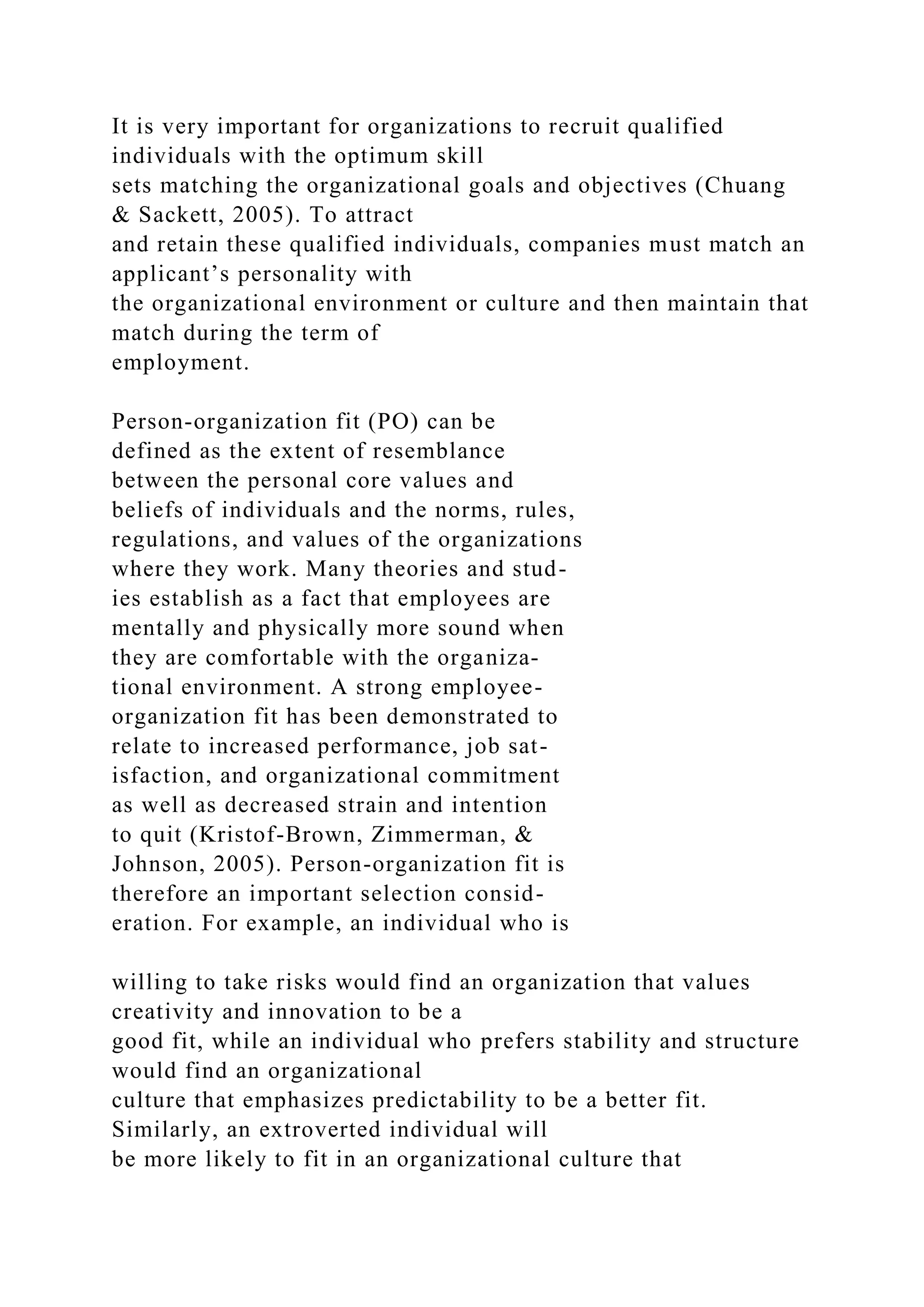 It is very important for organizations to recruit qualified
individuals with the optimum skill
sets matching the organizational goals and objectives (Chuang
& Sackett, 2005). To attract
and retain these qualified individuals, companies must match an
applicant’s personality with
the organizational environment or culture and then maintain that
match during the term of
employment.
Person-organization fit (PO) can be
defined as the extent of resemblance
between the personal core values and
beliefs of individuals and the norms, rules,
regulations, and values of the organizations
where they work. Many theories and stud-
ies establish as a fact that employees are
mentally and physically more sound when
they are comfortable with the organiza-
tional environment. A strong employee-
organization fit has been demonstrated to
relate to increased performance, job sat-
isfaction, and organizational commitment
as well as decreased strain and intention
to quit (Kristof-Brown, Zimmerman, &
Johnson, 2005). Person-organization fit is
therefore an important selection consid-
eration. For example, an individual who is
willing to take risks would find an organization that values
creativity and innovation to be a
good fit, while an individual who prefers stability and structure
would find an organizational
culture that emphasizes predictability to be a better fit.
Similarly, an extroverted individual will
be more likely to fit in an organizational culture that
 
