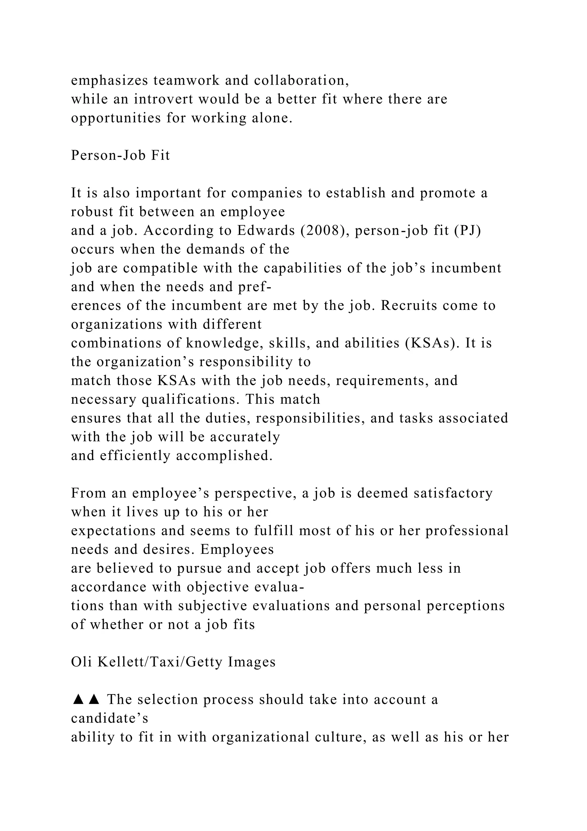 emphasizes teamwork and collaboration,
while an introvert would be a better fit where there are
opportunities for working alone.
Person-Job Fit
It is also important for companies to establish and promote a
robust fit between an employee
and a job. According to Edwards (2008), person-job fit (PJ)
occurs when the demands of the
job are compatible with the capabilities of the job’s incumbent
and when the needs and pref-
erences of the incumbent are met by the job. Recruits come to
organizations with different
combinations of knowledge, skills, and abilities (KSAs). It is
the organization’s responsibility to
match those KSAs with the job needs, requirements, and
necessary qualifications. This match
ensures that all the duties, responsibilities, and tasks associated
with the job will be accurately
and efficiently accomplished.
From an employee’s perspective, a job is deemed satisfactory
when it lives up to his or her
expectations and seems to fulfill most of his or her professional
needs and desires. Employees
are believed to pursue and accept job offers much less in
accordance with objective evalua-
tions than with subjective evaluations and personal perceptions
of whether or not a job fits
Oli Kellett/Taxi/Getty Images
▲▲ The selection process should take into account a
candidate’s
ability to fit in with organizational culture, as well as his or her
 
