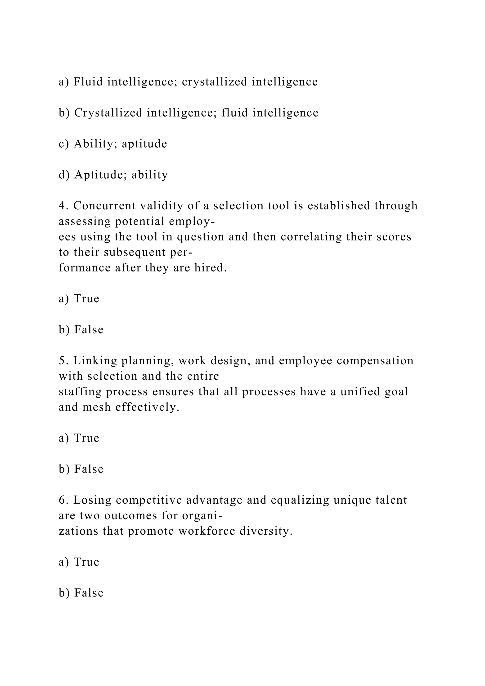 a) Fluid intelligence; crystallized intelligence
b) Crystallized intelligence; fluid intelligence
c) Ability; aptitude
d) Aptitude; ability
4. Concurrent validity of a selection tool is established through
assessing potential employ-
ees using the tool in question and then correlating their scores
to their subsequent per-
formance after they are hired.
a) True
b) False
5. Linking planning, work design, and employee compensation
with selection and the entire
staffing process ensures that all processes have a unified goal
and mesh effectively.
a) True
b) False
6. Losing competitive advantage and equalizing unique talent
are two outcomes for organi-
zations that promote workforce diversity.
a) True
b) False
 