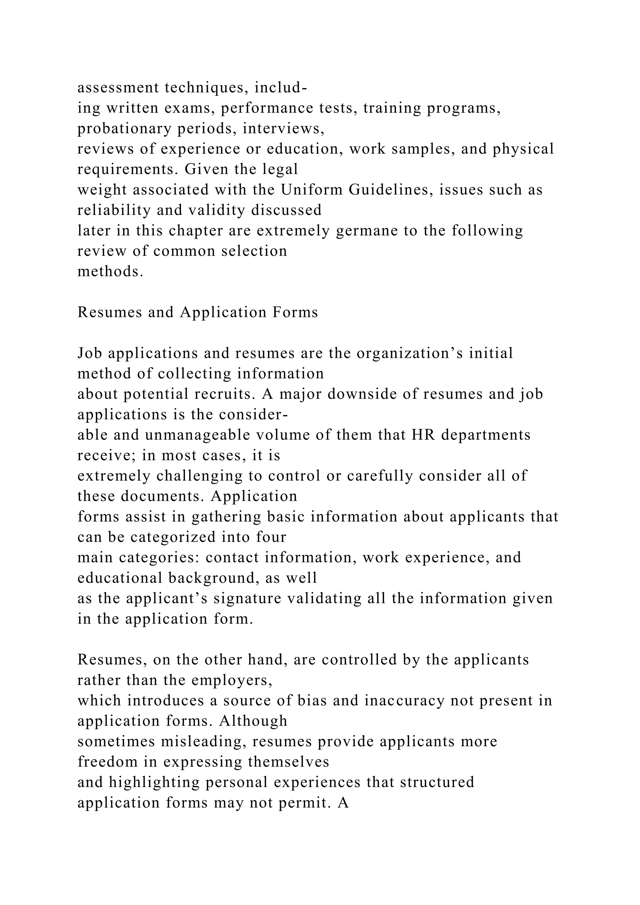 assessment techniques, includ-
ing written exams, performance tests, training programs,
probationary periods, interviews,
reviews of experience or education, work samples, and physical
requirements. Given the legal
weight associated with the Uniform Guidelines, issues such as
reliability and validity discussed
later in this chapter are extremely germane to the following
review of common selection
methods.
Resumes and Application Forms
Job applications and resumes are the organization’s initial
method of collecting information
about potential recruits. A major downside of resumes and job
applications is the consider-
able and unmanageable volume of them that HR departments
receive; in most cases, it is
extremely challenging to control or carefully consider all of
these documents. Application
forms assist in gathering basic information about applicants that
can be categorized into four
main categories: contact information, work experience, and
educational background, as well
as the applicant’s signature validating all the information given
in the application form.
Resumes, on the other hand, are controlled by the applicants
rather than the employers,
which introduces a source of bias and inaccuracy not present in
application forms. Although
sometimes misleading, resumes provide applicants more
freedom in expressing themselves
and highlighting personal experiences that structured
application forms may not permit. A
 