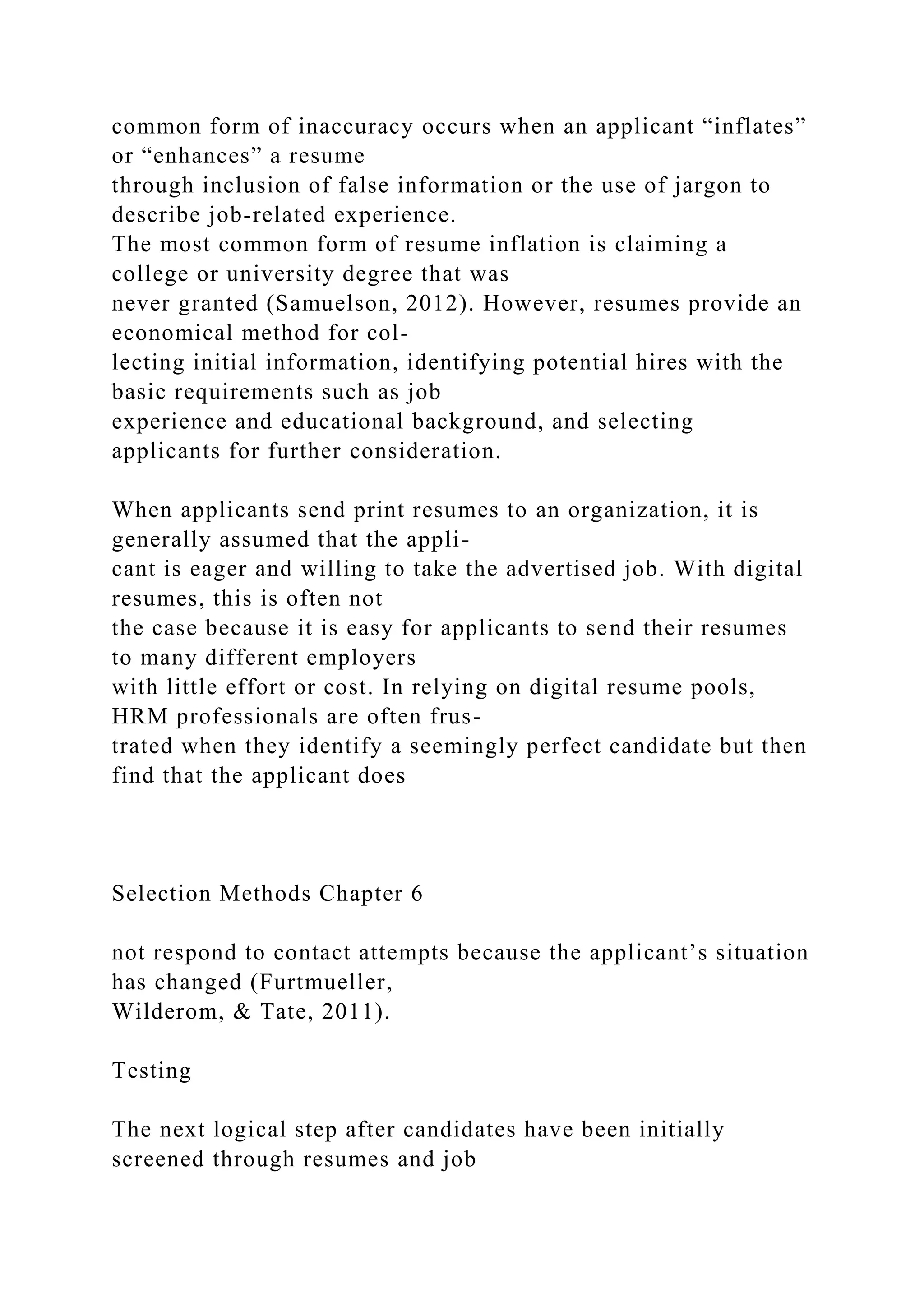 common form of inaccuracy occurs when an applicant “inflates”
or “enhances” a resume
through inclusion of false information or the use of jargon to
describe job-related experience.
The most common form of resume inflation is claiming a
college or university degree that was
never granted (Samuelson, 2012). However, resumes provide an
economical method for col-
lecting initial information, identifying potential hires with the
basic requirements such as job
experience and educational background, and selecting
applicants for further consideration.
When applicants send print resumes to an organization, it is
generally assumed that the appli-
cant is eager and willing to take the advertised job. With digital
resumes, this is often not
the case because it is easy for applicants to send their resumes
to many different employers
with little effort or cost. In relying on digital resume pools,
HRM professionals are often frus-
trated when they identify a seemingly perfect candidate but then
find that the applicant does
Selection Methods Chapter 6
not respond to contact attempts because the applicant’s situation
has changed (Furtmueller,
Wilderom, & Tate, 2011).
Testing
The next logical step after candidates have been initially
screened through resumes and job
 