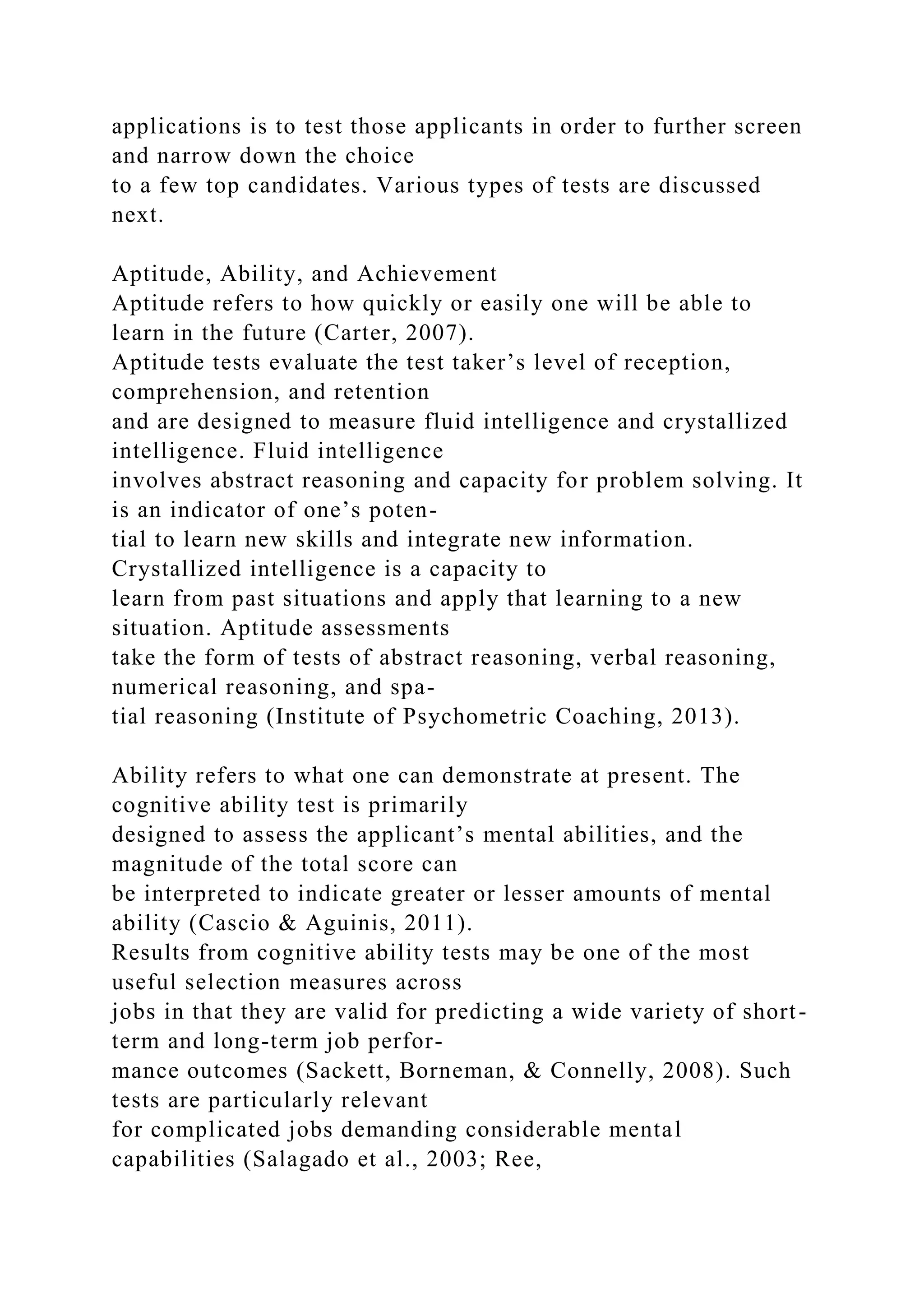 applications is to test those applicants in order to further screen
and narrow down the choice
to a few top candidates. Various types of tests are discussed
next.
Aptitude, Ability, and Achievement
Aptitude refers to how quickly or easily one will be able to
learn in the future (Carter, 2007).
Aptitude tests evaluate the test taker’s level of reception,
comprehension, and retention
and are designed to measure fluid intelligence and crystallized
intelligence. Fluid intelligence
involves abstract reasoning and capacity for problem solving. It
is an indicator of one’s poten-
tial to learn new skills and integrate new information.
Crystallized intelligence is a capacity to
learn from past situations and apply that learning to a new
situation. Aptitude assessments
take the form of tests of abstract reasoning, verbal reasoning,
numerical reasoning, and spa-
tial reasoning (Institute of Psychometric Coaching, 2013).
Ability refers to what one can demonstrate at present. The
cognitive ability test is primarily
designed to assess the applicant’s mental abilities, and the
magnitude of the total score can
be interpreted to indicate greater or lesser amounts of mental
ability (Cascio & Aguinis, 2011).
Results from cognitive ability tests may be one of the most
useful selection measures across
jobs in that they are valid for predicting a wide variety of short-
term and long-term job perfor-
mance outcomes (Sackett, Borneman, & Connelly, 2008). Such
tests are particularly relevant
for complicated jobs demanding considerable mental
capabilities (Salagado et al., 2003; Ree,
 