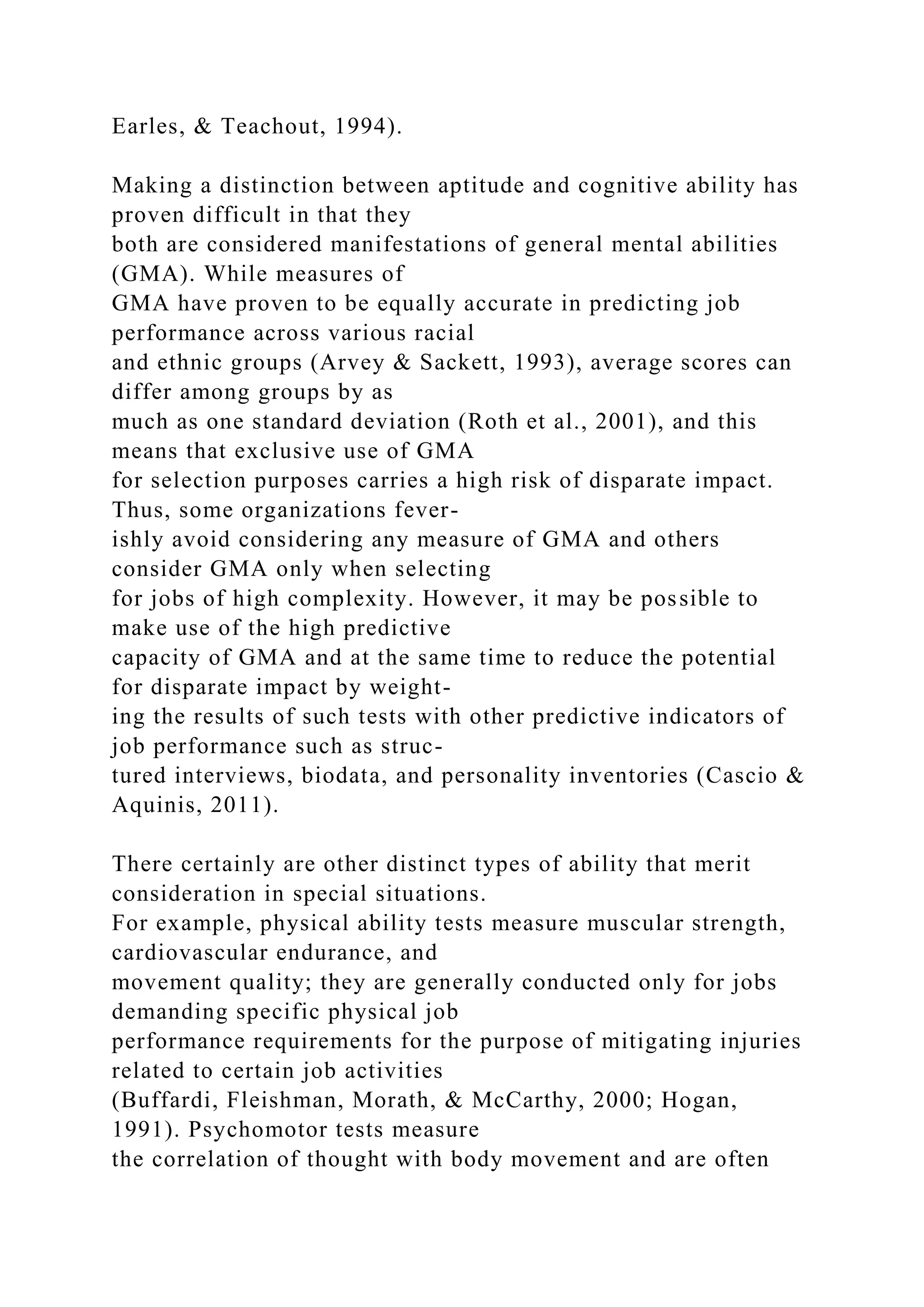 Earles, & Teachout, 1994).
Making a distinction between aptitude and cognitive ability has
proven difficult in that they
both are considered manifestations of general mental abilities
(GMA). While measures of
GMA have proven to be equally accurate in predicting job
performance across various racial
and ethnic groups (Arvey & Sackett, 1993), average scores can
differ among groups by as
much as one standard deviation (Roth et al., 2001), and this
means that exclusive use of GMA
for selection purposes carries a high risk of disparate impact.
Thus, some organizations fever-
ishly avoid considering any measure of GMA and others
consider GMA only when selecting
for jobs of high complexity. However, it may be possible to
make use of the high predictive
capacity of GMA and at the same time to reduce the potential
for disparate impact by weight-
ing the results of such tests with other predictive indicators of
job performance such as struc-
tured interviews, biodata, and personality inventories (Cascio &
Aquinis, 2011).
There certainly are other distinct types of ability that merit
consideration in special situations.
For example, physical ability tests measure muscular strength,
cardiovascular endurance, and
movement quality; they are generally conducted only for jobs
demanding specific physical job
performance requirements for the purpose of mitigating injuries
related to certain job activities
(Buffardi, Fleishman, Morath, & McCarthy, 2000; Hogan,
1991). Psychomotor tests measure
the correlation of thought with body movement and are often
 