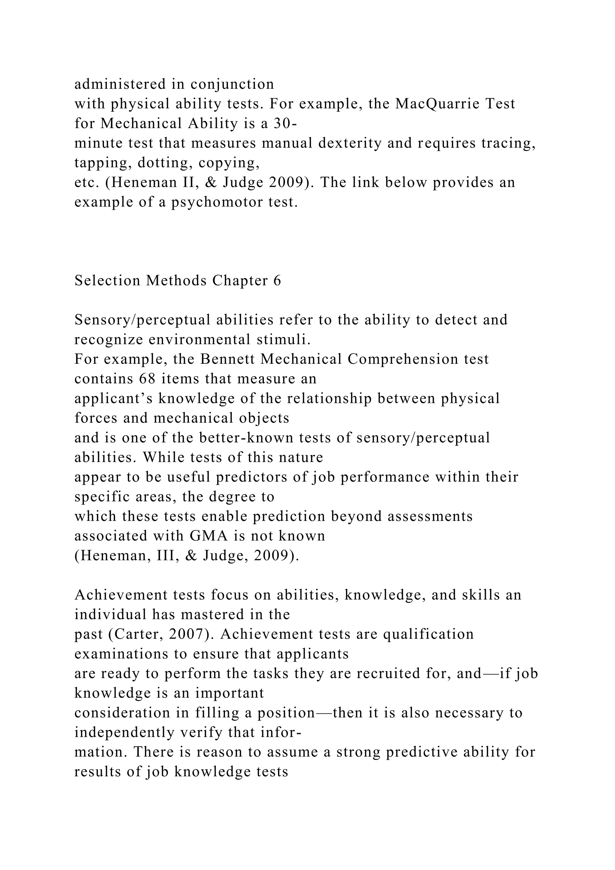 administered in conjunction
with physical ability tests. For example, the MacQuarrie Test
for Mechanical Ability is a 30-
minute test that measures manual dexterity and requires tracing,
tapping, dotting, copying,
etc. (Heneman II, & Judge 2009). The link below provides an
example of a psychomotor test.
Selection Methods Chapter 6
Sensory/perceptual abilities refer to the ability to detect and
recognize environmental stimuli.
For example, the Bennett Mechanical Comprehension test
contains 68 items that measure an
applicant’s knowledge of the relationship between physical
forces and mechanical objects
and is one of the better-known tests of sensory/perceptual
abilities. While tests of this nature
appear to be useful predictors of job performance within their
specific areas, the degree to
which these tests enable prediction beyond assessments
associated with GMA is not known
(Heneman, III, & Judge, 2009).
Achievement tests focus on abilities, knowledge, and skills an
individual has mastered in the
past (Carter, 2007). Achievement tests are qualification
examinations to ensure that applicants
are ready to perform the tasks they are recruited for, and—if job
knowledge is an important
consideration in filling a position—then it is also necessary to
independently verify that infor-
mation. There is reason to assume a strong predictive ability for
results of job knowledge tests
 