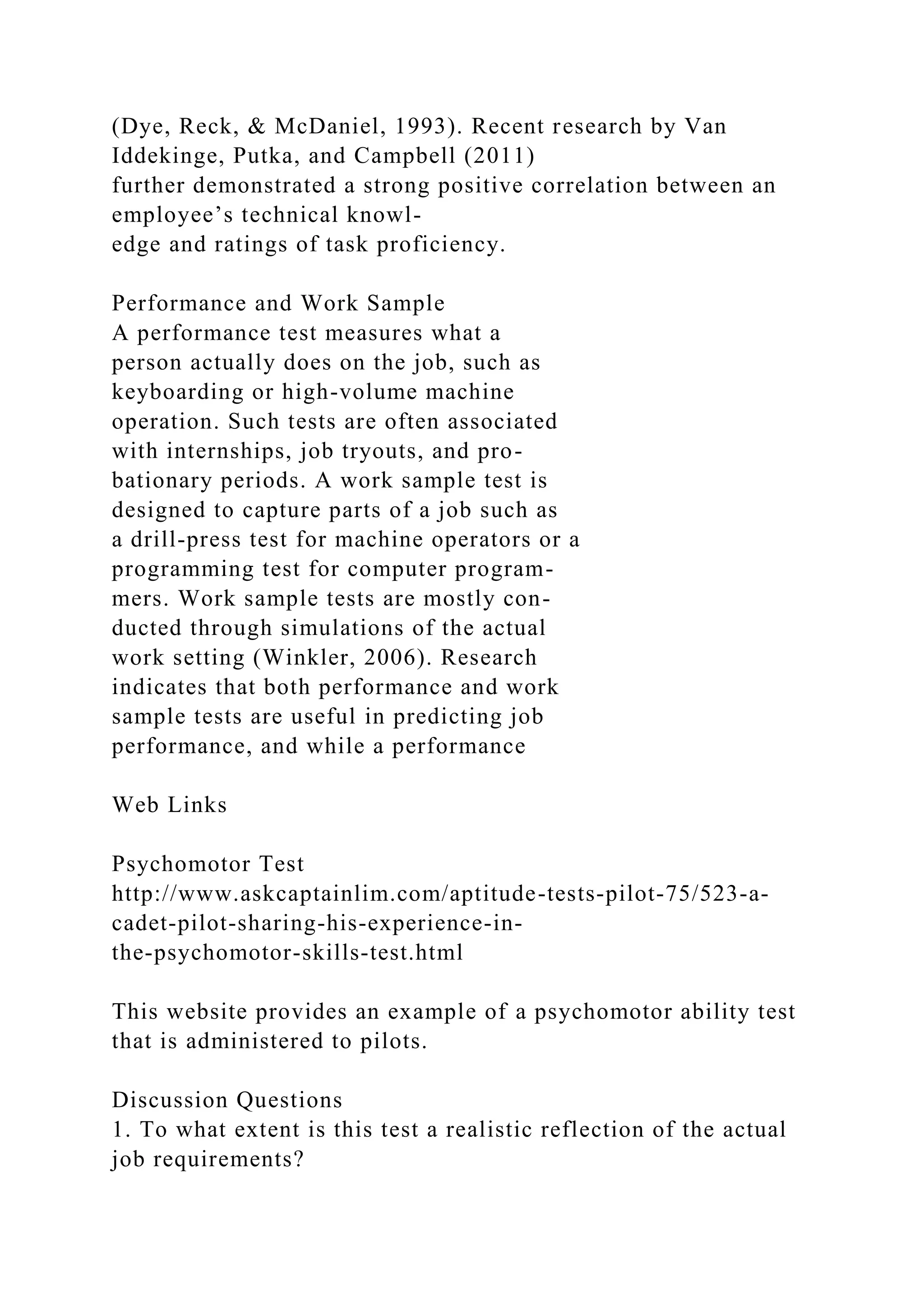 (Dye, Reck, & McDaniel, 1993). Recent research by Van
Iddekinge, Putka, and Campbell (2011)
further demonstrated a strong positive correlation between an
employee’s technical knowl-
edge and ratings of task proficiency.
Performance and Work Sample
A performance test measures what a
person actually does on the job, such as
keyboarding or high-volume machine
operation. Such tests are often associated
with internships, job tryouts, and pro-
bationary periods. A work sample test is
designed to capture parts of a job such as
a drill-press test for machine operators or a
programming test for computer program-
mers. Work sample tests are mostly con-
ducted through simulations of the actual
work setting (Winkler, 2006). Research
indicates that both performance and work
sample tests are useful in predicting job
performance, and while a performance
Web Links
Psychomotor Test
http://www.askcaptainlim.com/aptitude-tests-pilot-75/523-a-
cadet-pilot-sharing-his-experience-in-
the-psychomotor-skills-test.html
This website provides an example of a psychomotor ability test
that is administered to pilots.
Discussion Questions
1. To what extent is this test a realistic reflection of the actual
job requirements?
 