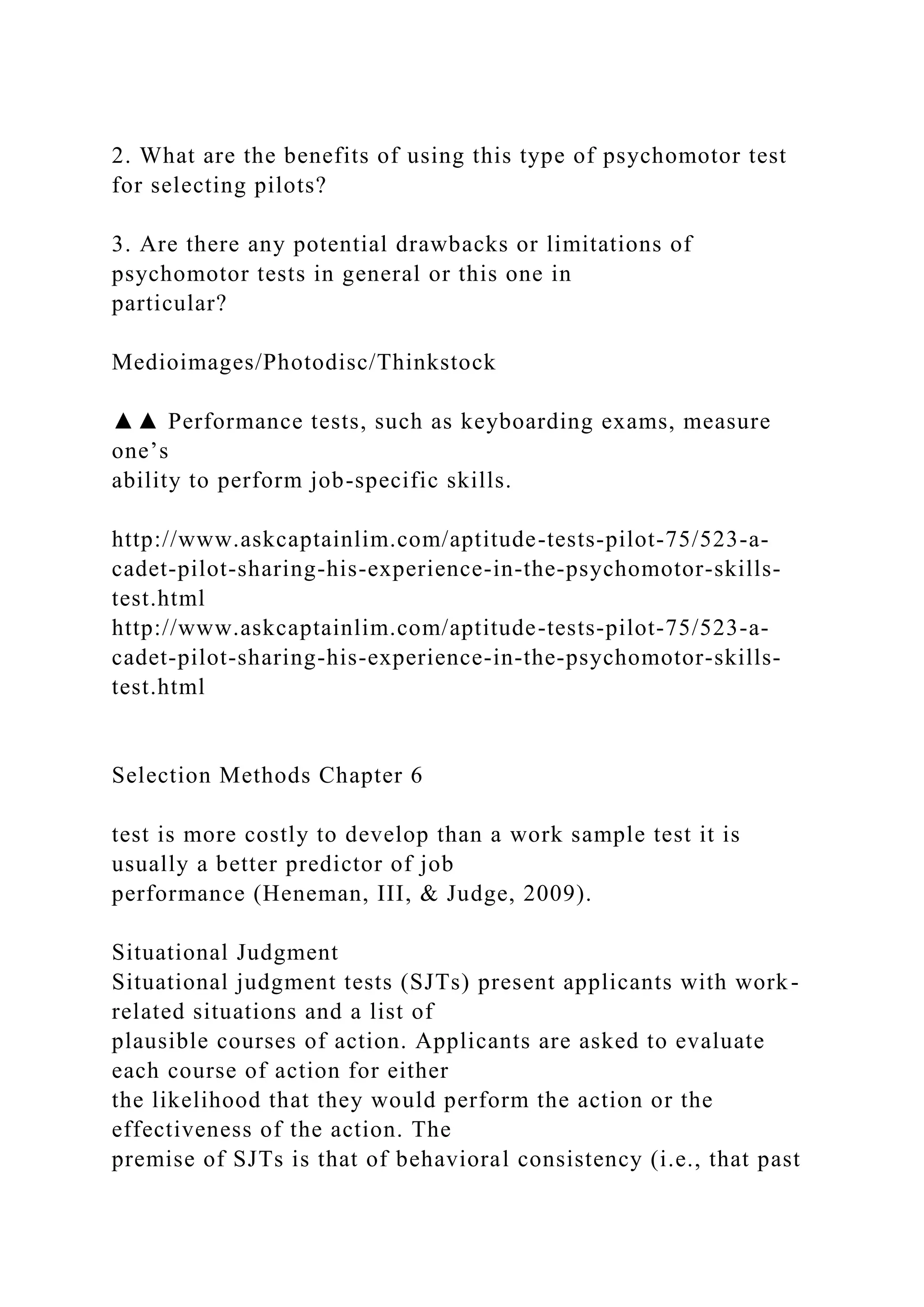 2. What are the benefits of using this type of psychomotor test
for selecting pilots?
3. Are there any potential drawbacks or limitations of
psychomotor tests in general or this one in
particular?
Medioimages/Photodisc/Thinkstock
▲▲ Performance tests, such as keyboarding exams, measure
one’s
ability to perform job-specific skills.
http://www.askcaptainlim.com/aptitude-tests-pilot-75/523-a-
cadet-pilot-sharing-his-experience-in-the-psychomotor-skills-
test.html
http://www.askcaptainlim.com/aptitude-tests-pilot-75/523-a-
cadet-pilot-sharing-his-experience-in-the-psychomotor-skills-
test.html
Selection Methods Chapter 6
test is more costly to develop than a work sample test it is
usually a better predictor of job
performance (Heneman, III, & Judge, 2009).
Situational Judgment
Situational judgment tests (SJTs) present applicants with work-
related situations and a list of
plausible courses of action. Applicants are asked to evaluate
each course of action for either
the likelihood that they would perform the action or the
effectiveness of the action. The
premise of SJTs is that of behavioral consistency (i.e., that past
 