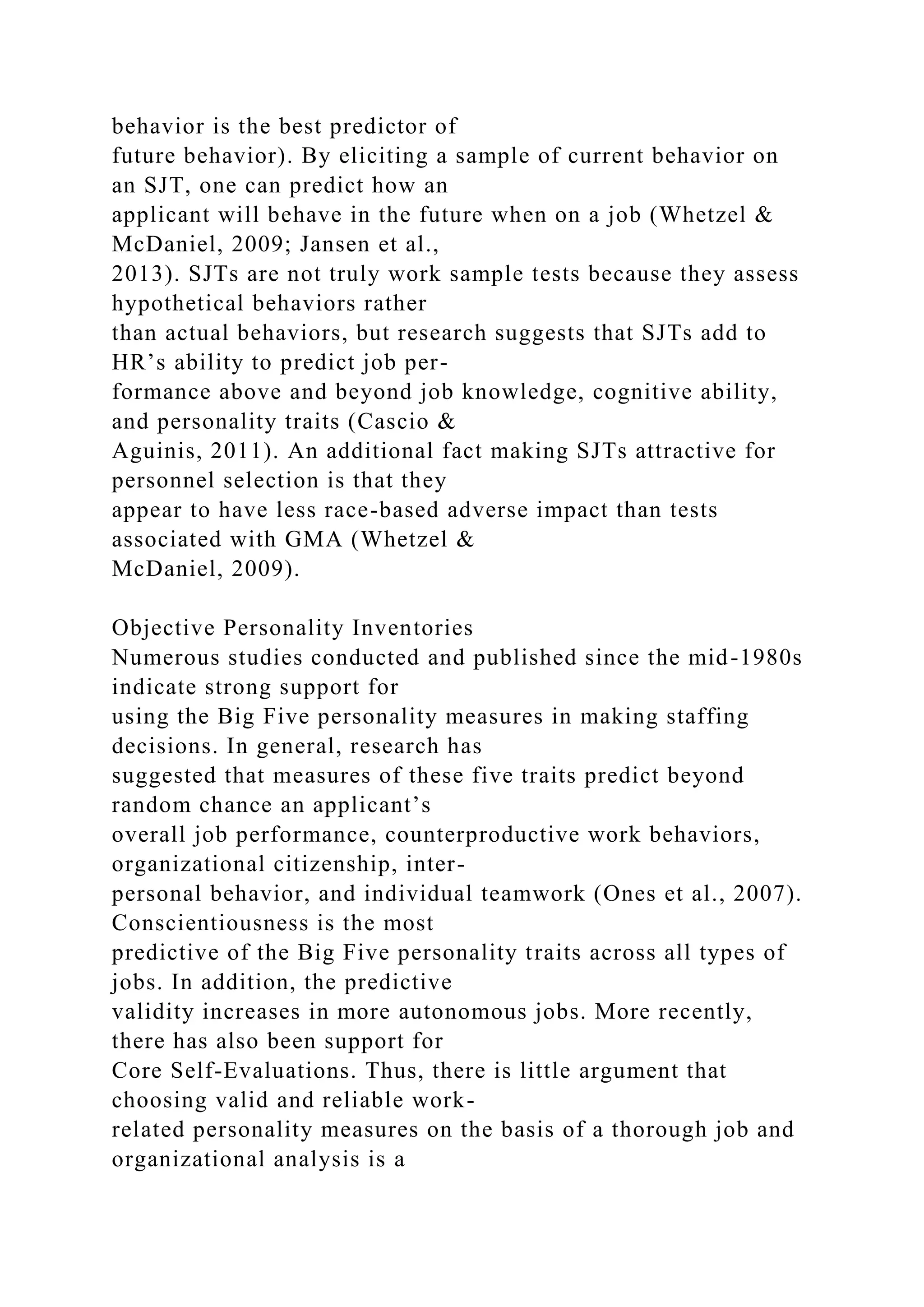 behavior is the best predictor of
future behavior). By eliciting a sample of current behavior on
an SJT, one can predict how an
applicant will behave in the future when on a job (Whetzel &
McDaniel, 2009; Jansen et al.,
2013). SJTs are not truly work sample tests because they assess
hypothetical behaviors rather
than actual behaviors, but research suggests that SJTs add to
HR’s ability to predict job per-
formance above and beyond job knowledge, cognitive ability,
and personality traits (Cascio &
Aguinis, 2011). An additional fact making SJTs attractive for
personnel selection is that they
appear to have less race-based adverse impact than tests
associated with GMA (Whetzel &
McDaniel, 2009).
Objective Personality Inventories
Numerous studies conducted and published since the mid-1980s
indicate strong support for
using the Big Five personality measures in making staffing
decisions. In general, research has
suggested that measures of these five traits predict beyond
random chance an applicant’s
overall job performance, counterproductive work behaviors,
organizational citizenship, inter-
personal behavior, and individual teamwork (Ones et al., 2007).
Conscientiousness is the most
predictive of the Big Five personality traits across all types of
jobs. In addition, the predictive
validity increases in more autonomous jobs. More recently,
there has also been support for
Core Self-Evaluations. Thus, there is little argument that
choosing valid and reliable work-
related personality measures on the basis of a thorough job and
organizational analysis is a
 