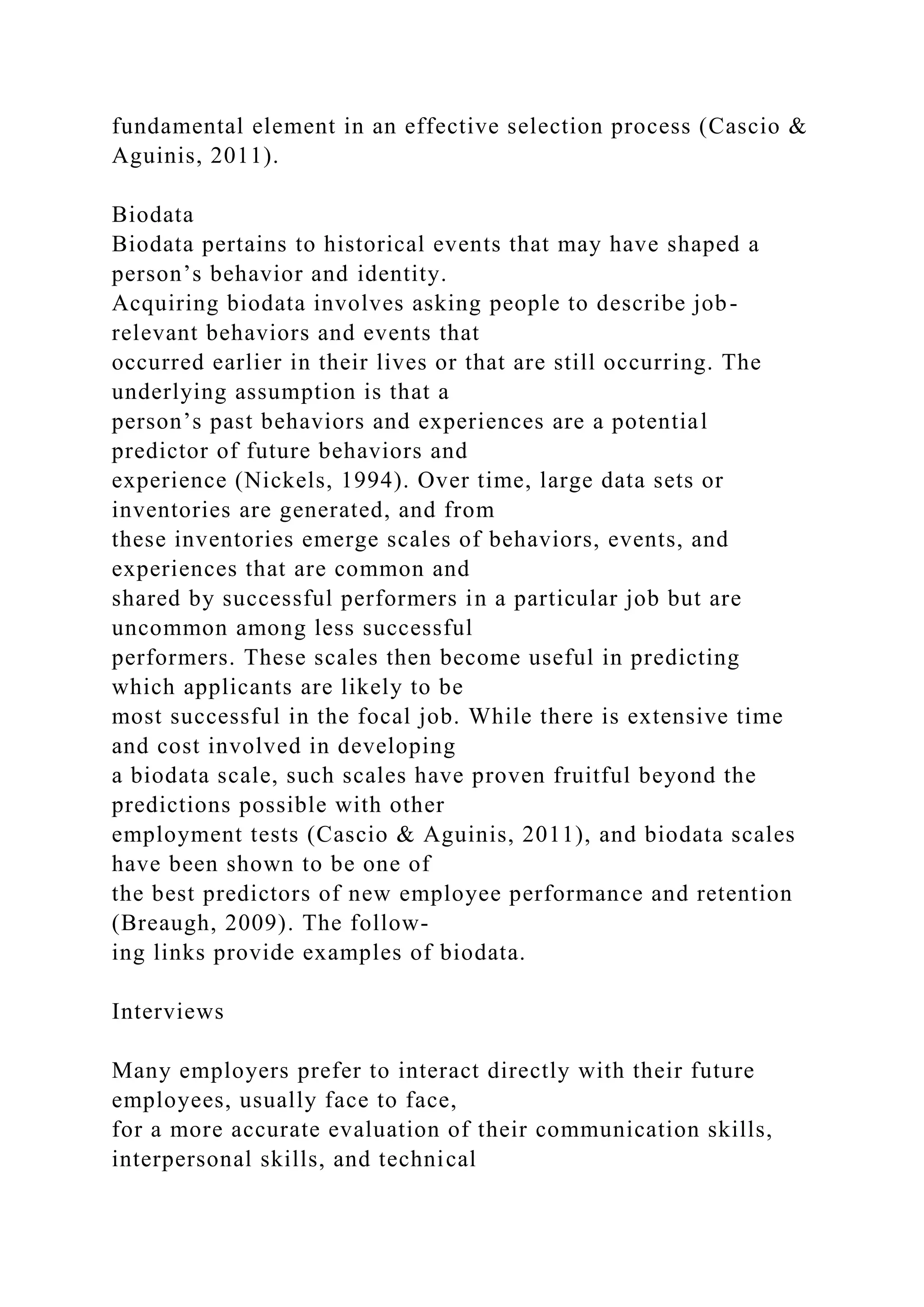 fundamental element in an effective selection process (Cascio &
Aguinis, 2011).
Biodata
Biodata pertains to historical events that may have shaped a
person’s behavior and identity.
Acquiring biodata involves asking people to describe job-
relevant behaviors and events that
occurred earlier in their lives or that are still occurring. The
underlying assumption is that a
person’s past behaviors and experiences are a potential
predictor of future behaviors and
experience (Nickels, 1994). Over time, large data sets or
inventories are generated, and from
these inventories emerge scales of behaviors, events, and
experiences that are common and
shared by successful performers in a particular job but are
uncommon among less successful
performers. These scales then become useful in predicting
which applicants are likely to be
most successful in the focal job. While there is extensive time
and cost involved in developing
a biodata scale, such scales have proven fruitful beyond the
predictions possible with other
employment tests (Cascio & Aguinis, 2011), and biodata scales
have been shown to be one of
the best predictors of new employee performance and retention
(Breaugh, 2009). The follow-
ing links provide examples of biodata.
Interviews
Many employers prefer to interact directly with their future
employees, usually face to face,
for a more accurate evaluation of their communication skills,
interpersonal skills, and technical
 
