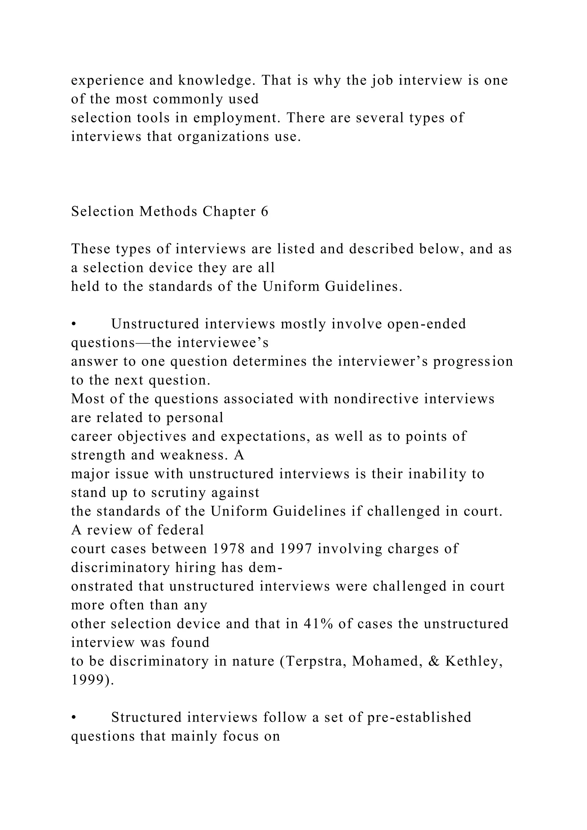 experience and knowledge. That is why the job interview is one
of the most commonly used
selection tools in employment. There are several types of
interviews that organizations use.
Selection Methods Chapter 6
These types of interviews are listed and described below, and as
a selection device they are all
held to the standards of the Uniform Guidelines.
• Unstructured interviews mostly involve open-ended
questions—the interviewee’s
answer to one question determines the interviewer’s progression
to the next question.
Most of the questions associated with nondirective interviews
are related to personal
career objectives and expectations, as well as to points of
strength and weakness. A
major issue with unstructured interviews is their inability to
stand up to scrutiny against
the standards of the Uniform Guidelines if challenged in court.
A review of federal
court cases between 1978 and 1997 involving charges of
discriminatory hiring has dem-
onstrated that unstructured interviews were challenged in court
more often than any
other selection device and that in 41% of cases the unstructured
interview was found
to be discriminatory in nature (Terpstra, Mohamed, & Kethley,
1999).
• Structured interviews follow a set of pre-established
questions that mainly focus on
 