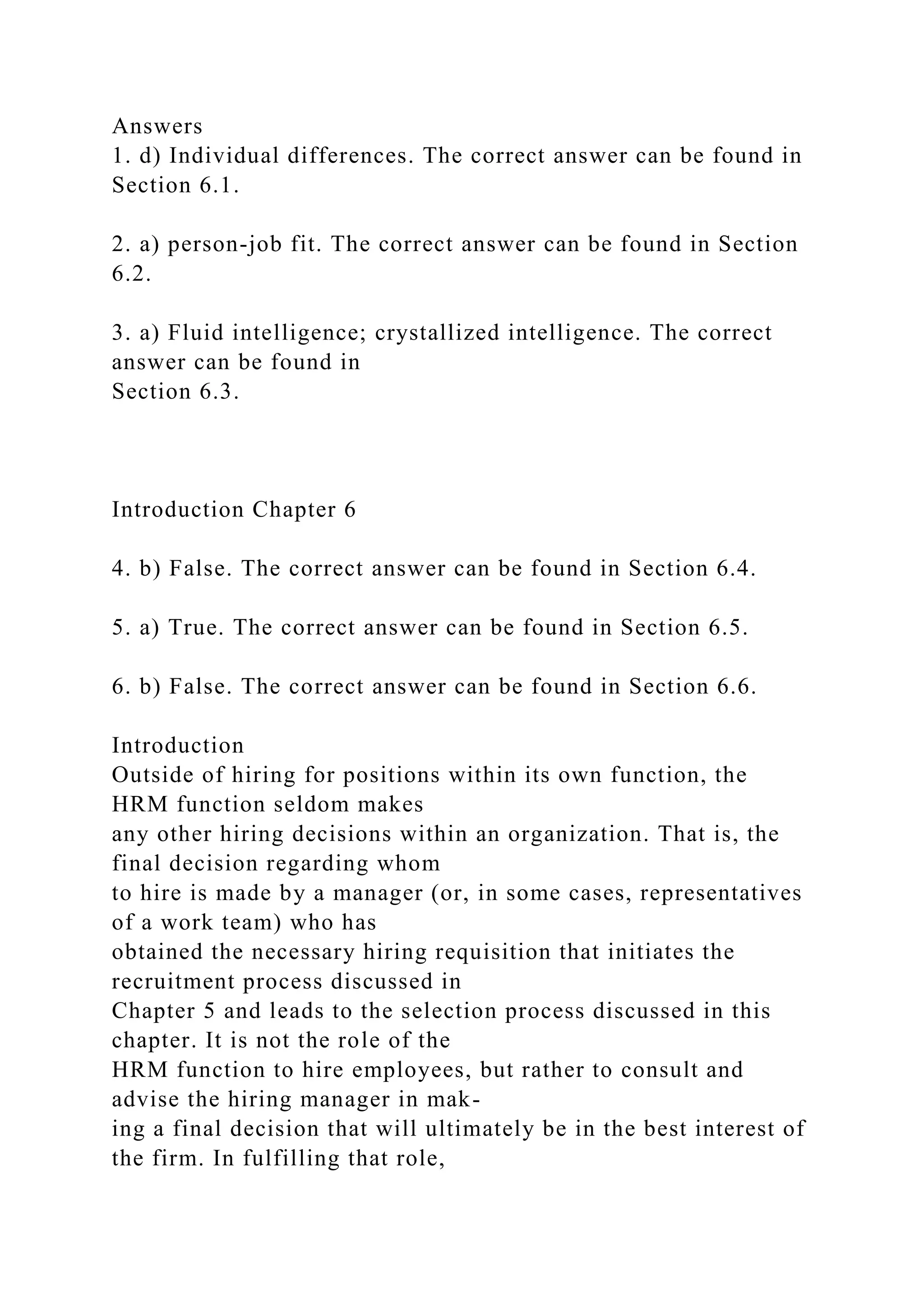 Answers
1. d) Individual differences. The correct answer can be found in
Section 6.1.
2. a) person-job fit. The correct answer can be found in Section
6.2.
3. a) Fluid intelligence; crystallized intelligence. The correct
answer can be found in
Section 6.3.
Introduction Chapter 6
4. b) False. The correct answer can be found in Section 6.4.
5. a) True. The correct answer can be found in Section 6.5.
6. b) False. The correct answer can be found in Section 6.6.
Introduction
Outside of hiring for positions within its own function, the
HRM function seldom makes
any other hiring decisions within an organization. That is, the
final decision regarding whom
to hire is made by a manager (or, in some cases, representatives
of a work team) who has
obtained the necessary hiring requisition that initiates the
recruitment process discussed in
Chapter 5 and leads to the selection process discussed in this
chapter. It is not the role of the
HRM function to hire employees, but rather to consult and
advise the hiring manager in mak-
ing a final decision that will ultimately be in the best interest of
the firm. In fulfilling that role,
 