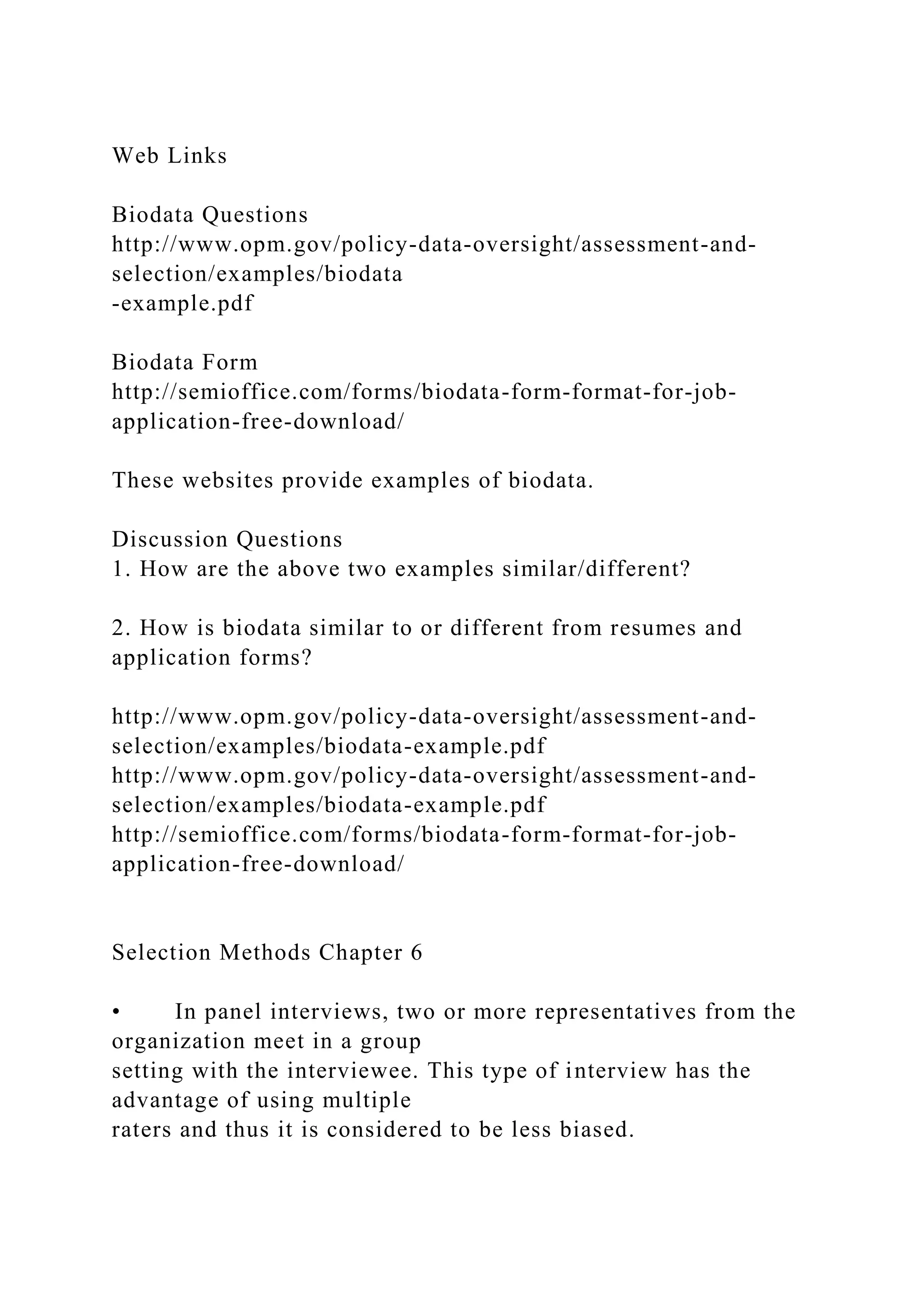 Web Links
Biodata Questions
http://www.opm.gov/policy-data-oversight/assessment-and-
selection/examples/biodata
-example.pdf
Biodata Form
http://semioffice.com/forms/biodata-form-format-for-job-
application-free-download/
These websites provide examples of biodata.
Discussion Questions
1. How are the above two examples similar/different?
2. How is biodata similar to or different from resumes and
application forms?
http://www.opm.gov/policy-data-oversight/assessment-and-
selection/examples/biodata-example.pdf
http://www.opm.gov/policy-data-oversight/assessment-and-
selection/examples/biodata-example.pdf
http://semioffice.com/forms/biodata-form-format-for-job-
application-free-download/
Selection Methods Chapter 6
• In panel interviews, two or more representatives from the
organization meet in a group
setting with the interviewee. This type of interview has the
advantage of using multiple
raters and thus it is considered to be less biased.
 