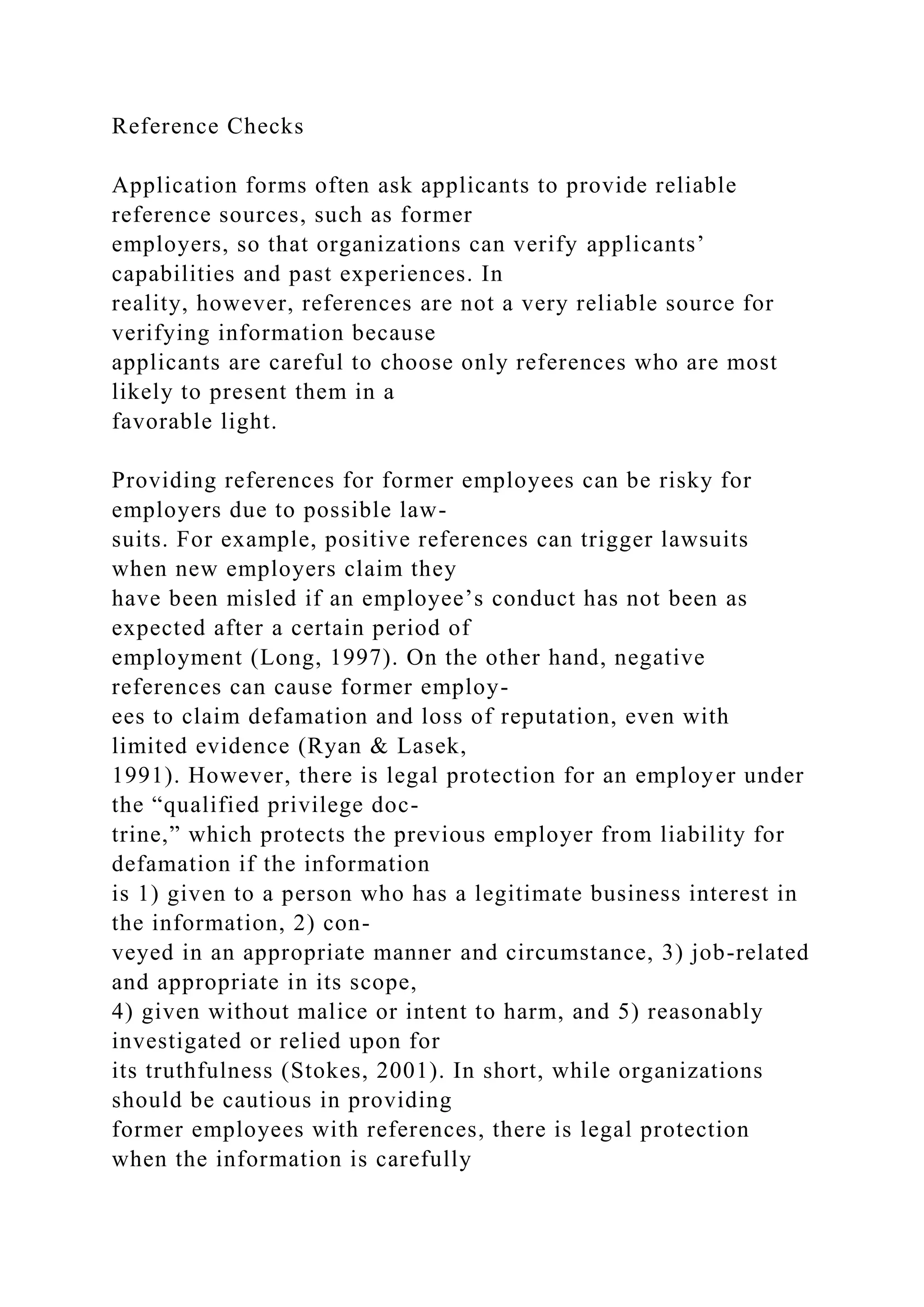 Reference Checks
Application forms often ask applicants to provide reliable
reference sources, such as former
employers, so that organizations can verify applicants’
capabilities and past experiences. In
reality, however, references are not a very reliable source for
verifying information because
applicants are careful to choose only references who are most
likely to present them in a
favorable light.
Providing references for former employees can be risky for
employers due to possible law-
suits. For example, positive references can trigger lawsuits
when new employers claim they
have been misled if an employee’s conduct has not been as
expected after a certain period of
employment (Long, 1997). On the other hand, negative
references can cause former employ-
ees to claim defamation and loss of reputation, even with
limited evidence (Ryan & Lasek,
1991). However, there is legal protection for an employer under
the “qualified privilege doc-
trine,” which protects the previous employer from liability for
defamation if the information
is 1) given to a person who has a legitimate business interest in
the information, 2) con-
veyed in an appropriate manner and circumstance, 3) job-related
and appropriate in its scope,
4) given without malice or intent to harm, and 5) reasonably
investigated or relied upon for
its truthfulness (Stokes, 2001). In short, while organizations
should be cautious in providing
former employees with references, there is legal protection
when the information is carefully
 