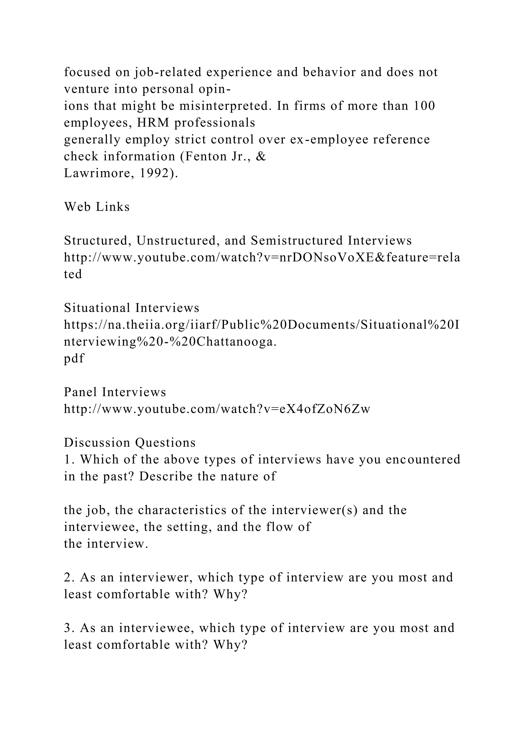 focused on job-related experience and behavior and does not
venture into personal opin-
ions that might be misinterpreted. In firms of more than 100
employees, HRM professionals
generally employ strict control over ex-employee reference
check information (Fenton Jr., &
Lawrimore, 1992).
Web Links
Structured, Unstructured, and Semistructured Interviews
http://www.youtube.com/watch?v=nrDONsoVoXE&feature=rela
ted
Situational Interviews
https://na.theiia.org/iiarf/Public%20Documents/Situational%20I
nterviewing%20-%20Chattanooga.
pdf
Panel Interviews
http://www.youtube.com/watch?v=eX4ofZoN6Zw
Discussion Questions
1. Which of the above types of interviews have you encountered
in the past? Describe the nature of
the job, the characteristics of the interviewer(s) and the
interviewee, the setting, and the flow of
the interview.
2. As an interviewer, which type of interview are you most and
least comfortable with? Why?
3. As an interviewee, which type of interview are you most and
least comfortable with? Why?
 