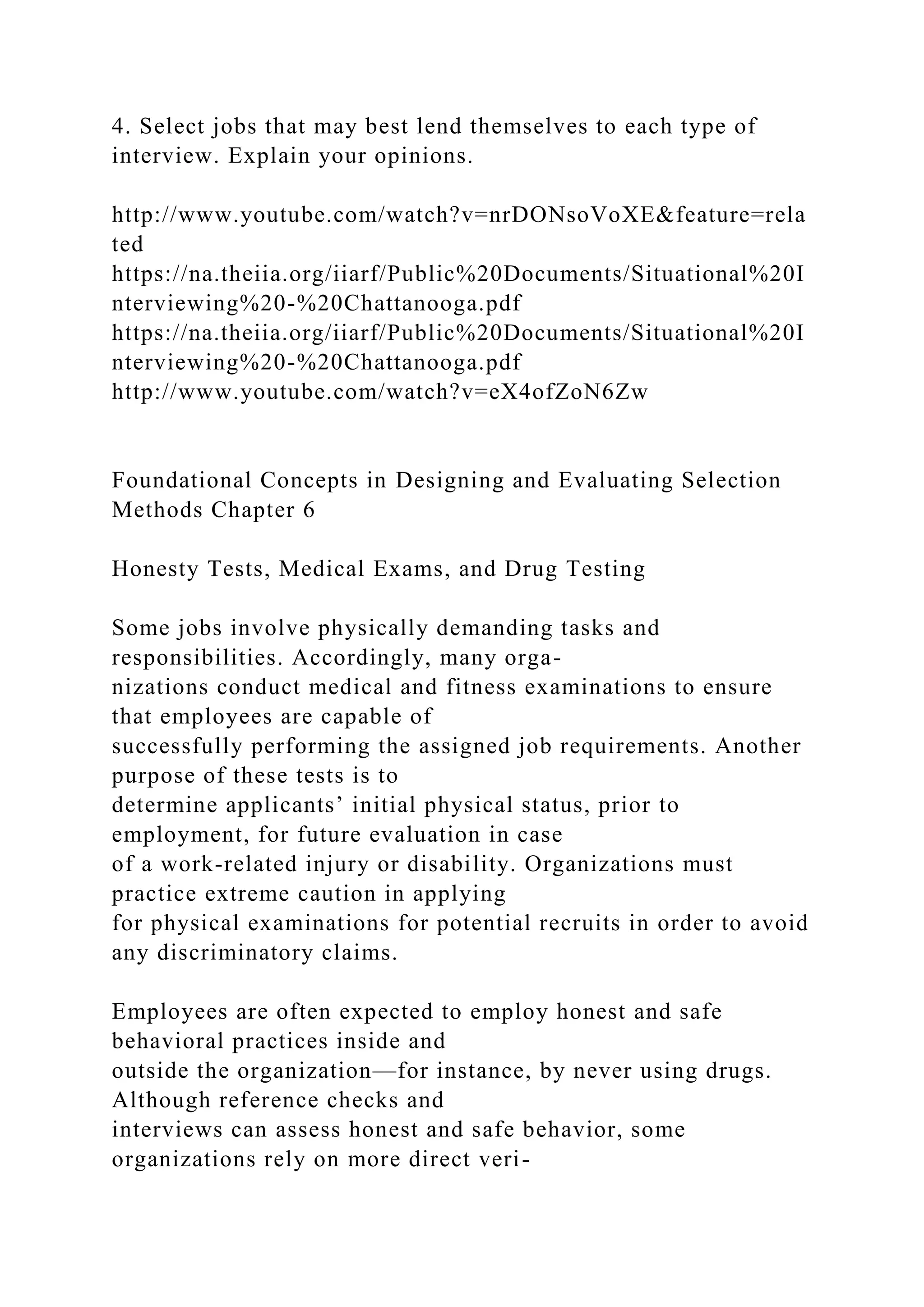 4. Select jobs that may best lend themselves to each type of
interview. Explain your opinions.
http://www.youtube.com/watch?v=nrDONsoVoXE&feature=rela
ted
https://na.theiia.org/iiarf/Public%20Documents/Situational%20I
nterviewing%20-%20Chattanooga.pdf
https://na.theiia.org/iiarf/Public%20Documents/Situational%20I
nterviewing%20-%20Chattanooga.pdf
http://www.youtube.com/watch?v=eX4ofZoN6Zw
Foundational Concepts in Designing and Evaluating Selection
Methods Chapter 6
Honesty Tests, Medical Exams, and Drug Testing
Some jobs involve physically demanding tasks and
responsibilities. Accordingly, many orga-
nizations conduct medical and fitness examinations to ensure
that employees are capable of
successfully performing the assigned job requirements. Another
purpose of these tests is to
determine applicants’ initial physical status, prior to
employment, for future evaluation in case
of a work-related injury or disability. Organizations must
practice extreme caution in applying
for physical examinations for potential recruits in order to avoid
any discriminatory claims.
Employees are often expected to employ honest and safe
behavioral practices inside and
outside the organization—for instance, by never using drugs.
Although reference checks and
interviews can assess honest and safe behavior, some
organizations rely on more direct veri-
 