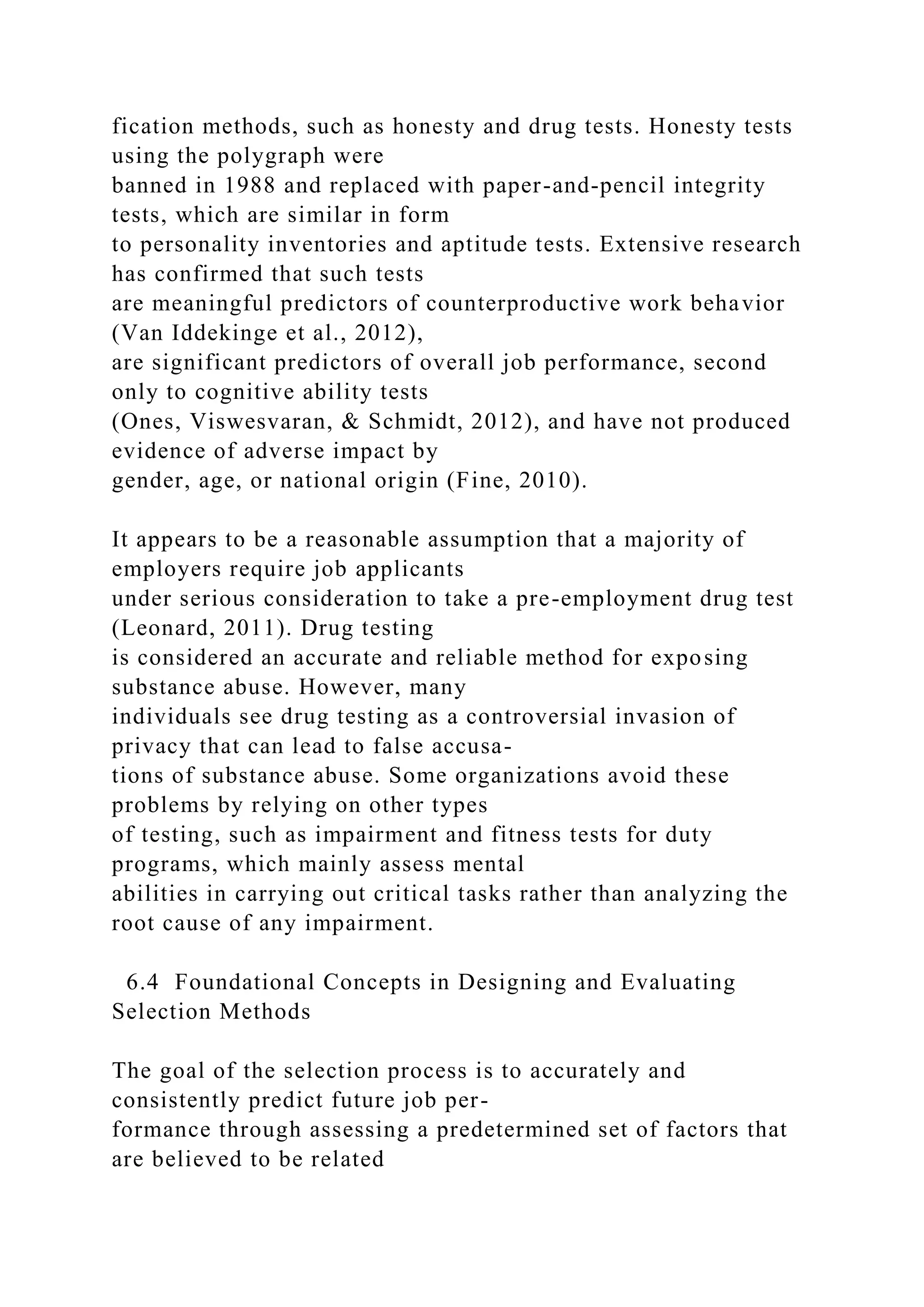fication methods, such as honesty and drug tests. Honesty tests
using the polygraph were
banned in 1988 and replaced with paper-and-pencil integrity
tests, which are similar in form
to personality inventories and aptitude tests. Extensive research
has confirmed that such tests
are meaningful predictors of counterproductive work behavior
(Van Iddekinge et al., 2012),
are significant predictors of overall job performance, second
only to cognitive ability tests
(Ones, Viswesvaran, & Schmidt, 2012), and have not produced
evidence of adverse impact by
gender, age, or national origin (Fine, 2010).
It appears to be a reasonable assumption that a majority of
employers require job applicants
under serious consideration to take a pre-employment drug test
(Leonard, 2011). Drug testing
is considered an accurate and reliable method for exposing
substance abuse. However, many
individuals see drug testing as a controversial invasion of
privacy that can lead to false accusa-
tions of substance abuse. Some organizations avoid these
problems by relying on other types
of testing, such as impairment and fitness tests for duty
programs, which mainly assess mental
abilities in carrying out critical tasks rather than analyzing the
root cause of any impairment.
6.4 Foundational Concepts in Designing and Evaluating
Selection Methods
The goal of the selection process is to accurately and
consistently predict future job per-
formance through assessing a predetermined set of factors that
are believed to be related
 