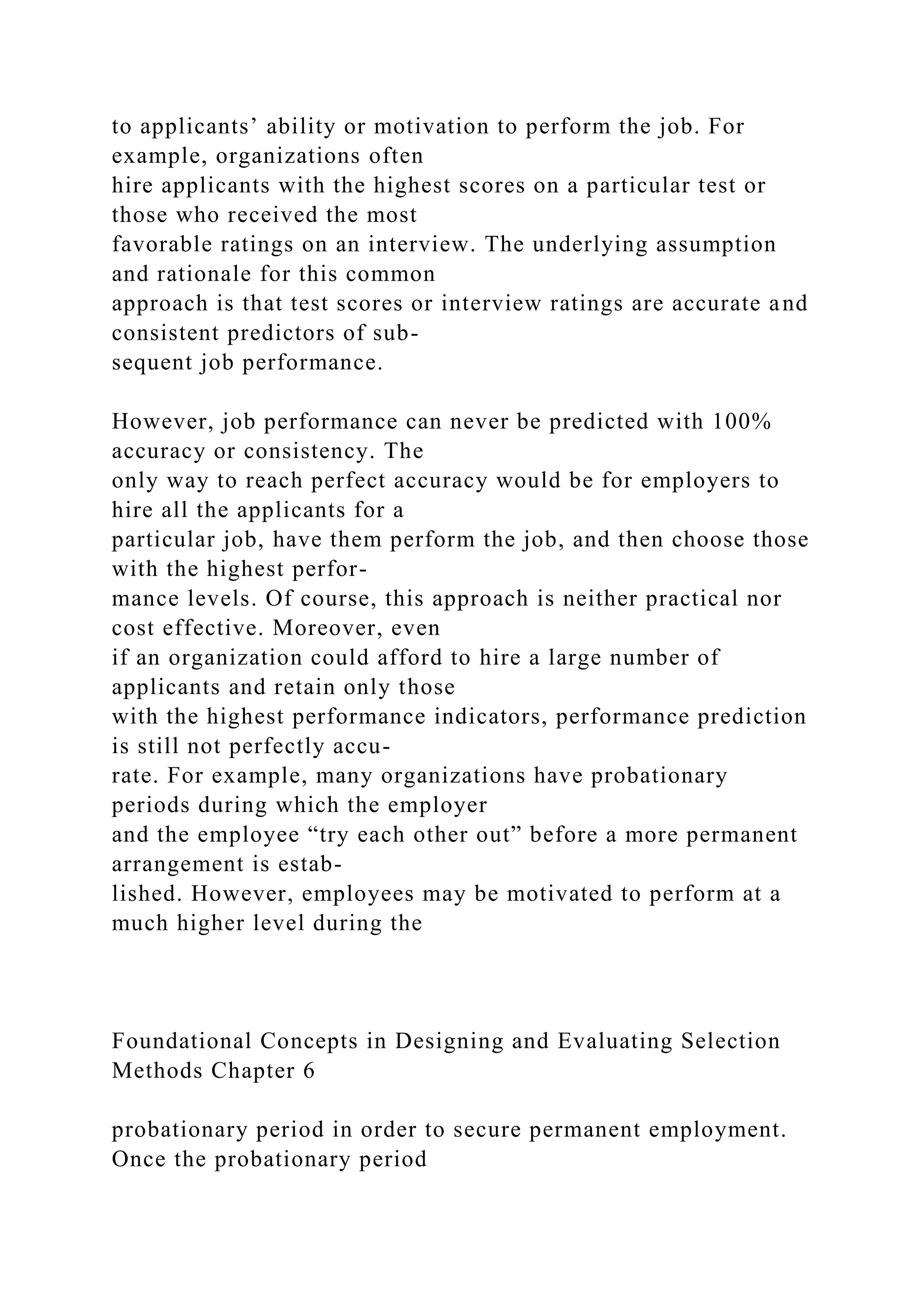 to applicants’ ability or motivation to perform the job. For
example, organizations often
hire applicants with the highest scores on a particular test or
those who received the most
favorable ratings on an interview. The underlying assumption
and rationale for this common
approach is that test scores or interview ratings are accurate and
consistent predictors of sub-
sequent job performance.
However, job performance can never be predicted with 100%
accuracy or consistency. The
only way to reach perfect accuracy would be for employers to
hire all the applicants for a
particular job, have them perform the job, and then choose those
with the highest perfor-
mance levels. Of course, this approach is neither practical nor
cost effective. Moreover, even
if an organization could afford to hire a large number of
applicants and retain only those
with the highest performance indicators, performance prediction
is still not perfectly accu-
rate. For example, many organizations have probationary
periods during which the employer
and the employee “try each other out” before a more permanent
arrangement is estab-
lished. However, employees may be motivated to perform at a
much higher level during the
Foundational Concepts in Designing and Evaluating Selection
Methods Chapter 6
probationary period in order to secure permanent employment.
Once the probationary period
 