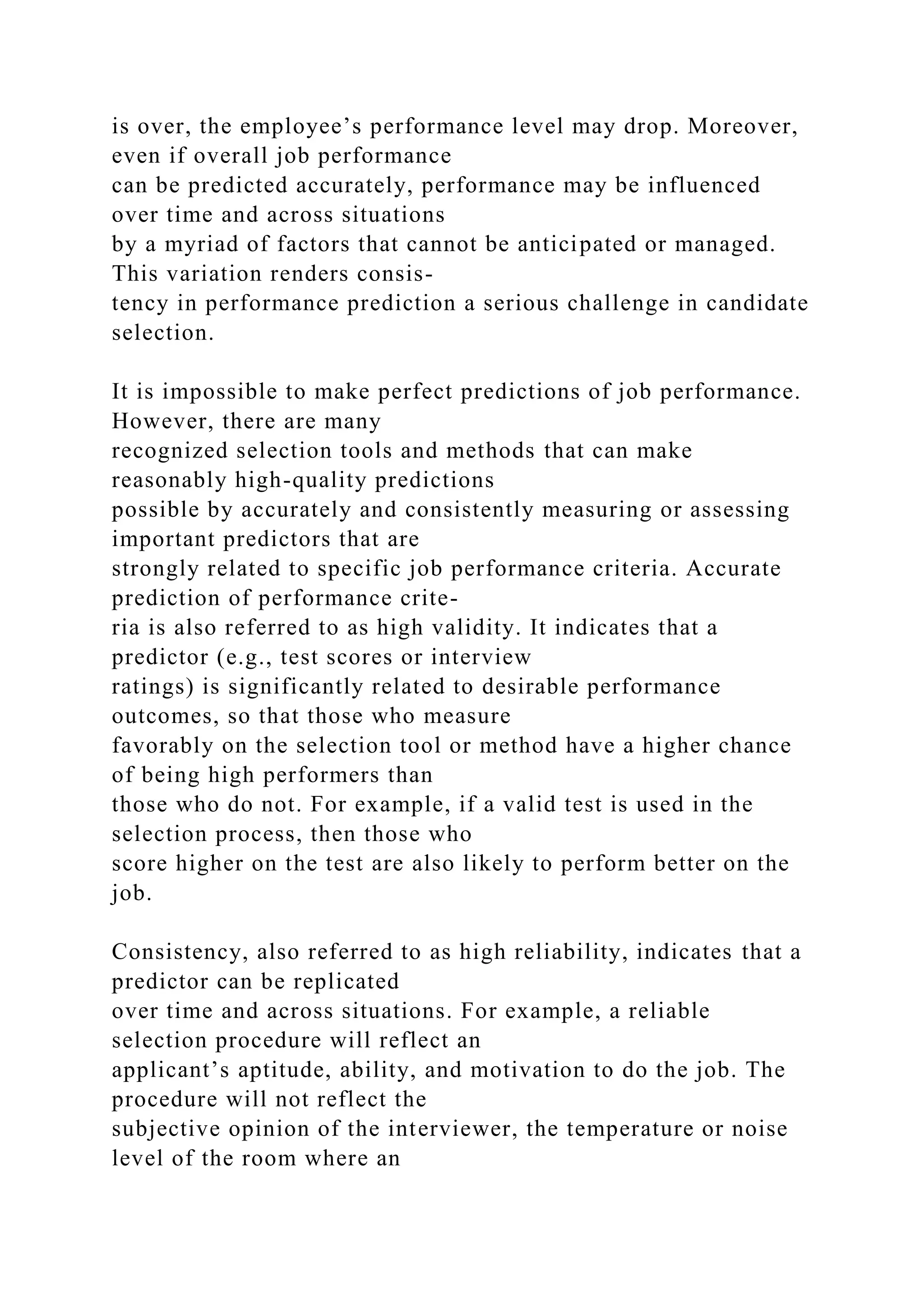 is over, the employee’s performance level may drop. Moreover,
even if overall job performance
can be predicted accurately, performance may be influenced
over time and across situations
by a myriad of factors that cannot be anticipated or managed.
This variation renders consis-
tency in performance prediction a serious challenge in candidate
selection.
It is impossible to make perfect predictions of job performance.
However, there are many
recognized selection tools and methods that can make
reasonably high-quality predictions
possible by accurately and consistently measuring or assessing
important predictors that are
strongly related to specific job performance criteria. Accurate
prediction of performance crite-
ria is also referred to as high validity. It indicates that a
predictor (e.g., test scores or interview
ratings) is significantly related to desirable performance
outcomes, so that those who measure
favorably on the selection tool or method have a higher chance
of being high performers than
those who do not. For example, if a valid test is used in the
selection process, then those who
score higher on the test are also likely to perform better on the
job.
Consistency, also referred to as high reliability, indicates that a
predictor can be replicated
over time and across situations. For example, a reliable
selection procedure will reflect an
applicant’s aptitude, ability, and motivation to do the job. The
procedure will not reflect the
subjective opinion of the interviewer, the temperature or noise
level of the room where an
 