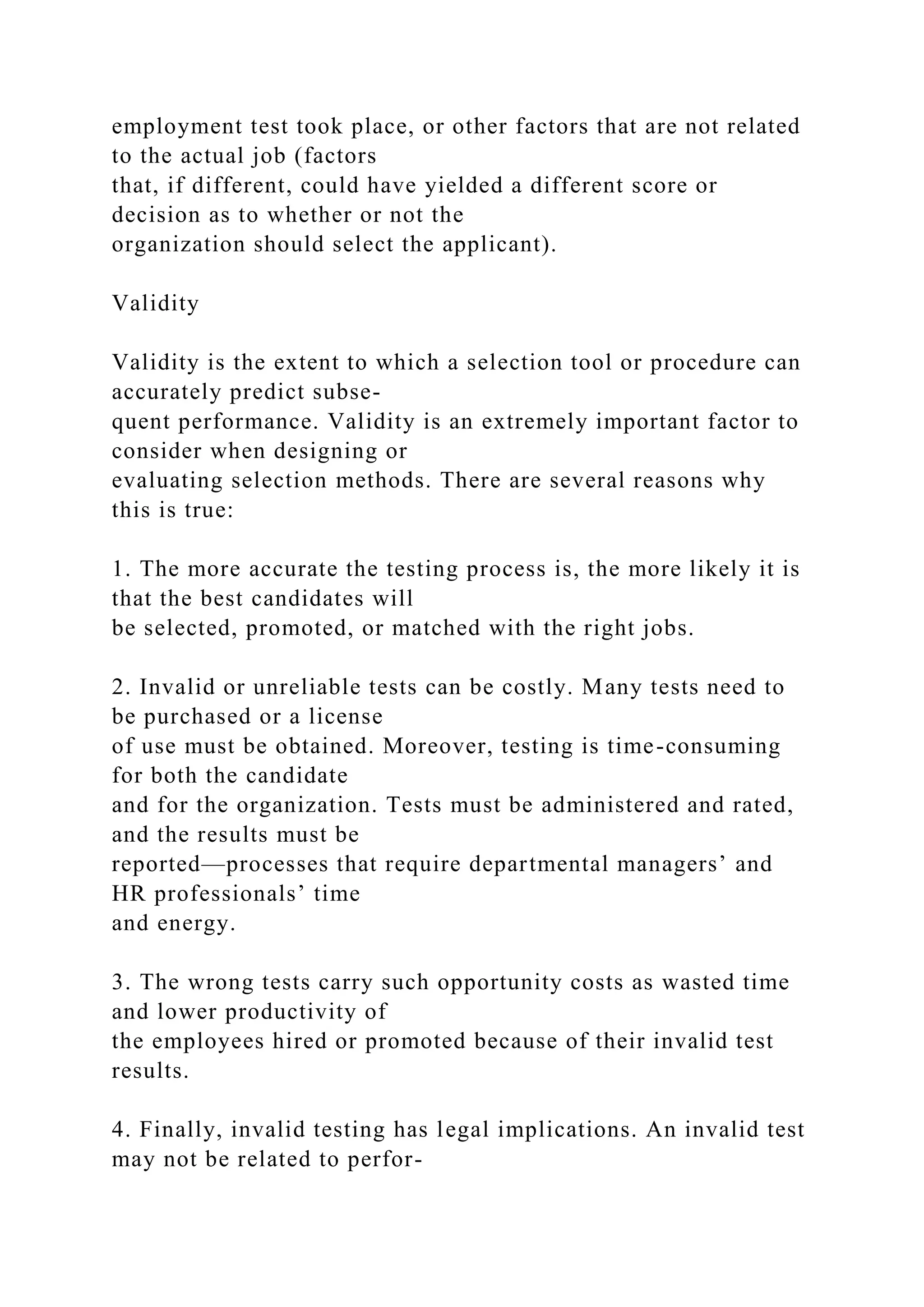 employment test took place, or other factors that are not related
to the actual job (factors
that, if different, could have yielded a different score or
decision as to whether or not the
organization should select the applicant).
Validity
Validity is the extent to which a selection tool or procedure can
accurately predict subse-
quent performance. Validity is an extremely important factor to
consider when designing or
evaluating selection methods. There are several reasons why
this is true:
1. The more accurate the testing process is, the more likely it is
that the best candidates will
be selected, promoted, or matched with the right jobs.
2. Invalid or unreliable tests can be costly. Many tests need to
be purchased or a license
of use must be obtained. Moreover, testing is time-consuming
for both the candidate
and for the organization. Tests must be administered and rated,
and the results must be
reported—processes that require departmental managers’ and
HR professionals’ time
and energy.
3. The wrong tests carry such opportunity costs as wasted time
and lower productivity of
the employees hired or promoted because of their invalid test
results.
4. Finally, invalid testing has legal implications. An invalid test
may not be related to perfor-
 
