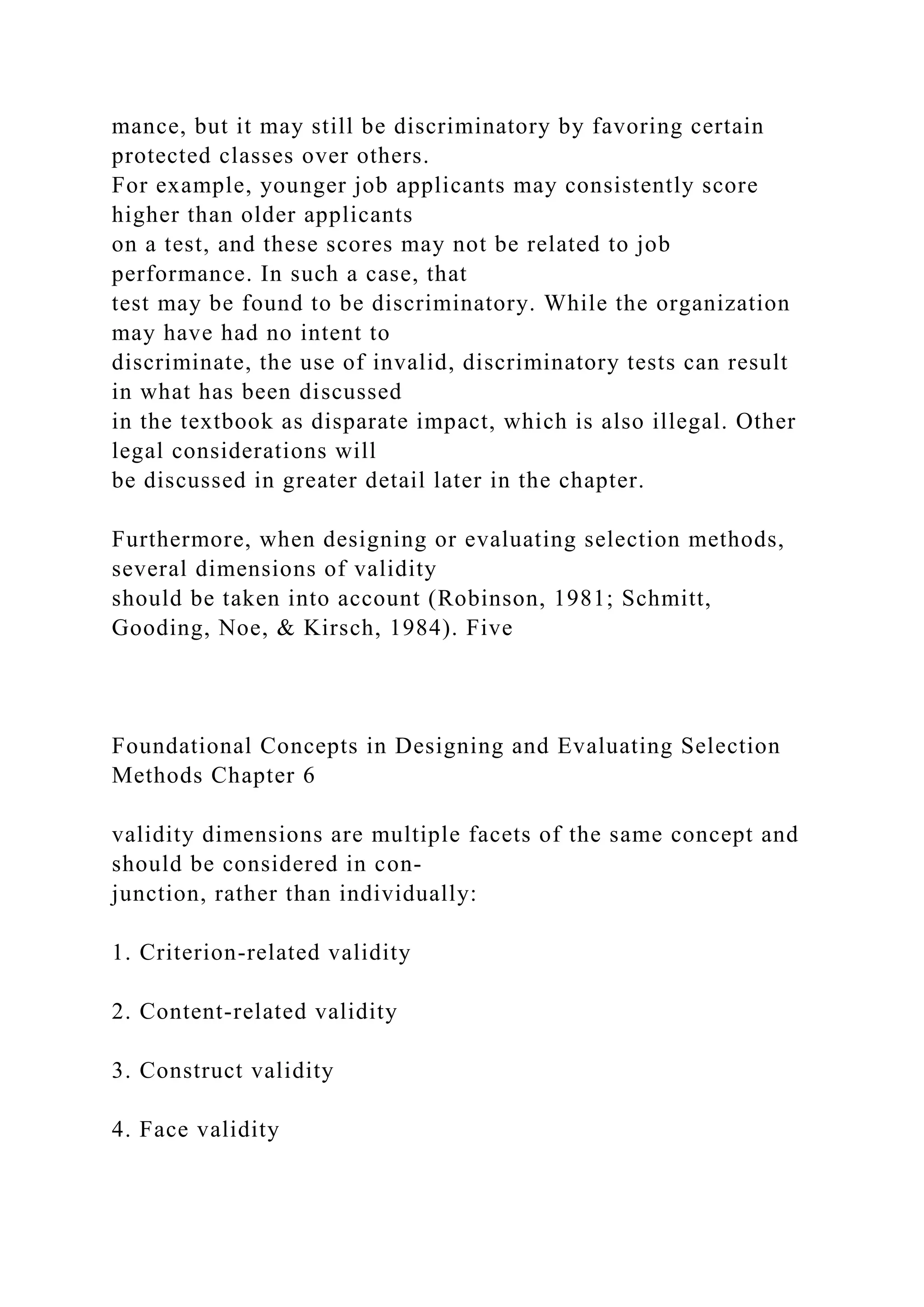 mance, but it may still be discriminatory by favoring certain
protected classes over others.
For example, younger job applicants may consistently score
higher than older applicants
on a test, and these scores may not be related to job
performance. In such a case, that
test may be found to be discriminatory. While the organization
may have had no intent to
discriminate, the use of invalid, discriminatory tests can result
in what has been discussed
in the textbook as disparate impact, which is also illegal. Other
legal considerations will
be discussed in greater detail later in the chapter.
Furthermore, when designing or evaluating selection methods,
several dimensions of validity
should be taken into account (Robinson, 1981; Schmitt,
Gooding, Noe, & Kirsch, 1984). Five
Foundational Concepts in Designing and Evaluating Selection
Methods Chapter 6
validity dimensions are multiple facets of the same concept and
should be considered in con-
junction, rather than individually:
1. Criterion-related validity
2. Content-related validity
3. Construct validity
4. Face validity
 