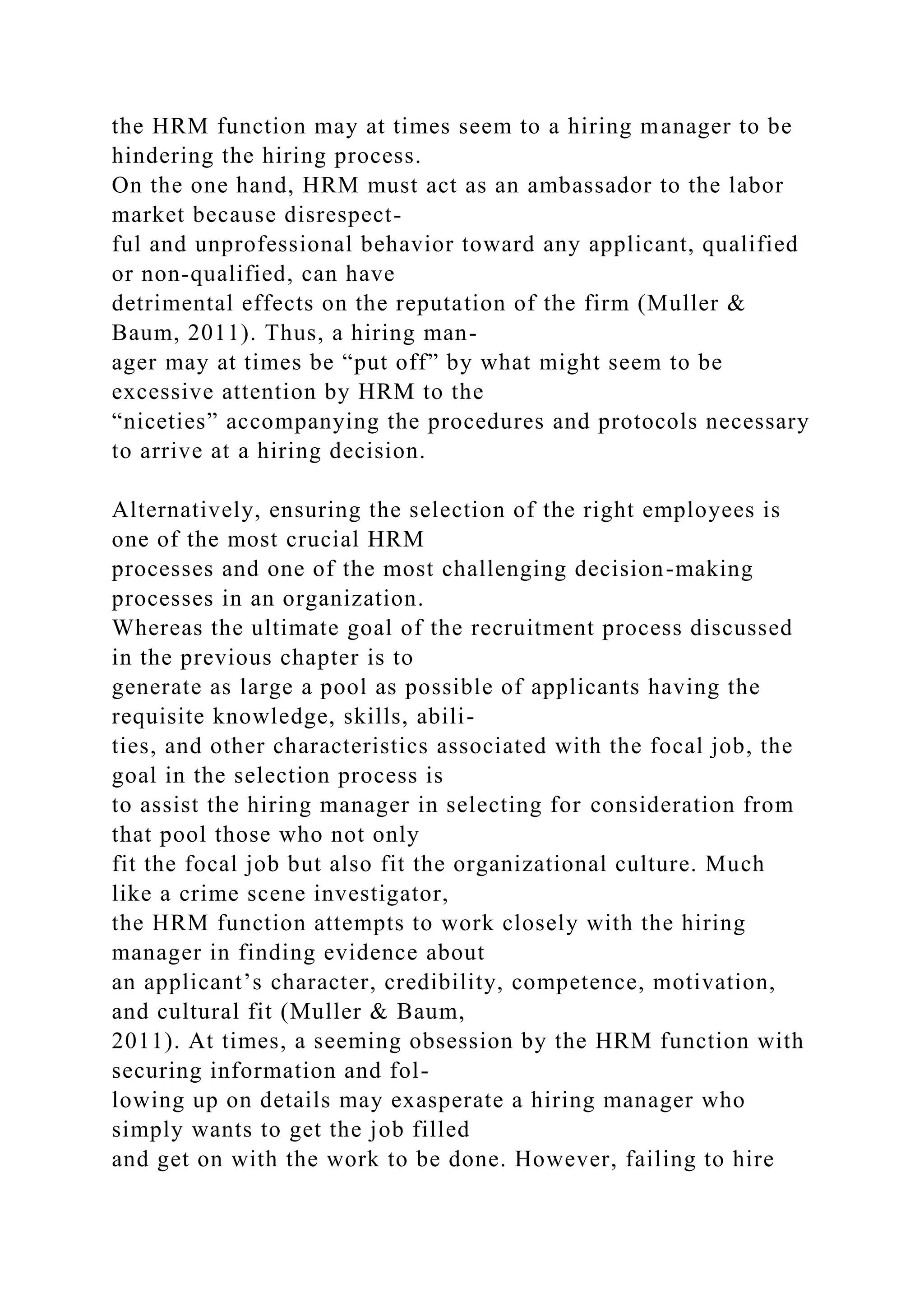 the HRM function may at times seem to a hiring manager to be
hindering the hiring process.
On the one hand, HRM must act as an ambassador to the labor
market because disrespect-
ful and unprofessional behavior toward any applicant, qualified
or non-qualified, can have
detrimental effects on the reputation of the firm (Muller &
Baum, 2011). Thus, a hiring man-
ager may at times be “put off” by what might seem to be
excessive attention by HRM to the
“niceties” accompanying the procedures and protocols necessary
to arrive at a hiring decision.
Alternatively, ensuring the selection of the right employees is
one of the most crucial HRM
processes and one of the most challenging decision-making
processes in an organization.
Whereas the ultimate goal of the recruitment process discussed
in the previous chapter is to
generate as large a pool as possible of applicants having the
requisite knowledge, skills, abili-
ties, and other characteristics associated with the focal job, the
goal in the selection process is
to assist the hiring manager in selecting for consideration from
that pool those who not only
fit the focal job but also fit the organizational culture. Much
like a crime scene investigator,
the HRM function attempts to work closely with the hiring
manager in finding evidence about
an applicant’s character, credibility, competence, motivation,
and cultural fit (Muller & Baum,
2011). At times, a seeming obsession by the HRM function with
securing information and fol-
lowing up on details may exasperate a hiring manager who
simply wants to get the job filled
and get on with the work to be done. However, failing to hire
 