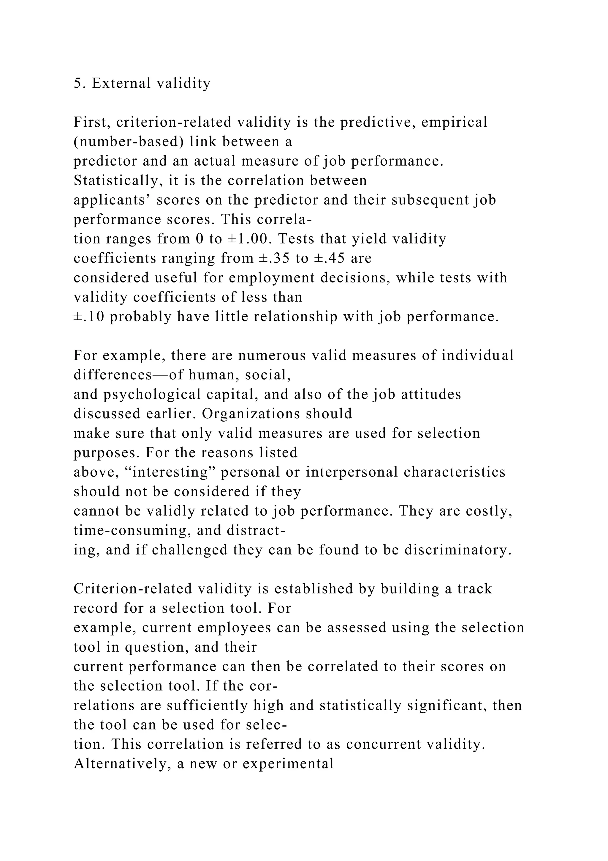 5. External validity
First, criterion-related validity is the predictive, empirical
(number-based) link between a
predictor and an actual measure of job performance.
Statistically, it is the correlation between
applicants’ scores on the predictor and their subsequent job
performance scores. This correla-
tion ranges from 0 to ±1.00. Tests that yield validity
coefficients ranging from ±.35 to ±.45 are
considered useful for employment decisions, while tests with
validity coefficients of less than
±.10 probably have little relationship with job performance.
For example, there are numerous valid measures of individual
differences—of human, social,
and psychological capital, and also of the job attitudes
discussed earlier. Organizations should
make sure that only valid measures are used for selection
purposes. For the reasons listed
above, “interesting” personal or interpersonal characteristics
should not be considered if they
cannot be validly related to job performance. They are costly,
time-consuming, and distract-
ing, and if challenged they can be found to be discriminatory.
Criterion-related validity is established by building a track
record for a selection tool. For
example, current employees can be assessed using the selection
tool in question, and their
current performance can then be correlated to their scores on
the selection tool. If the cor-
relations are sufficiently high and statistically significant, then
the tool can be used for selec-
tion. This correlation is referred to as concurrent validity.
Alternatively, a new or experimental
 