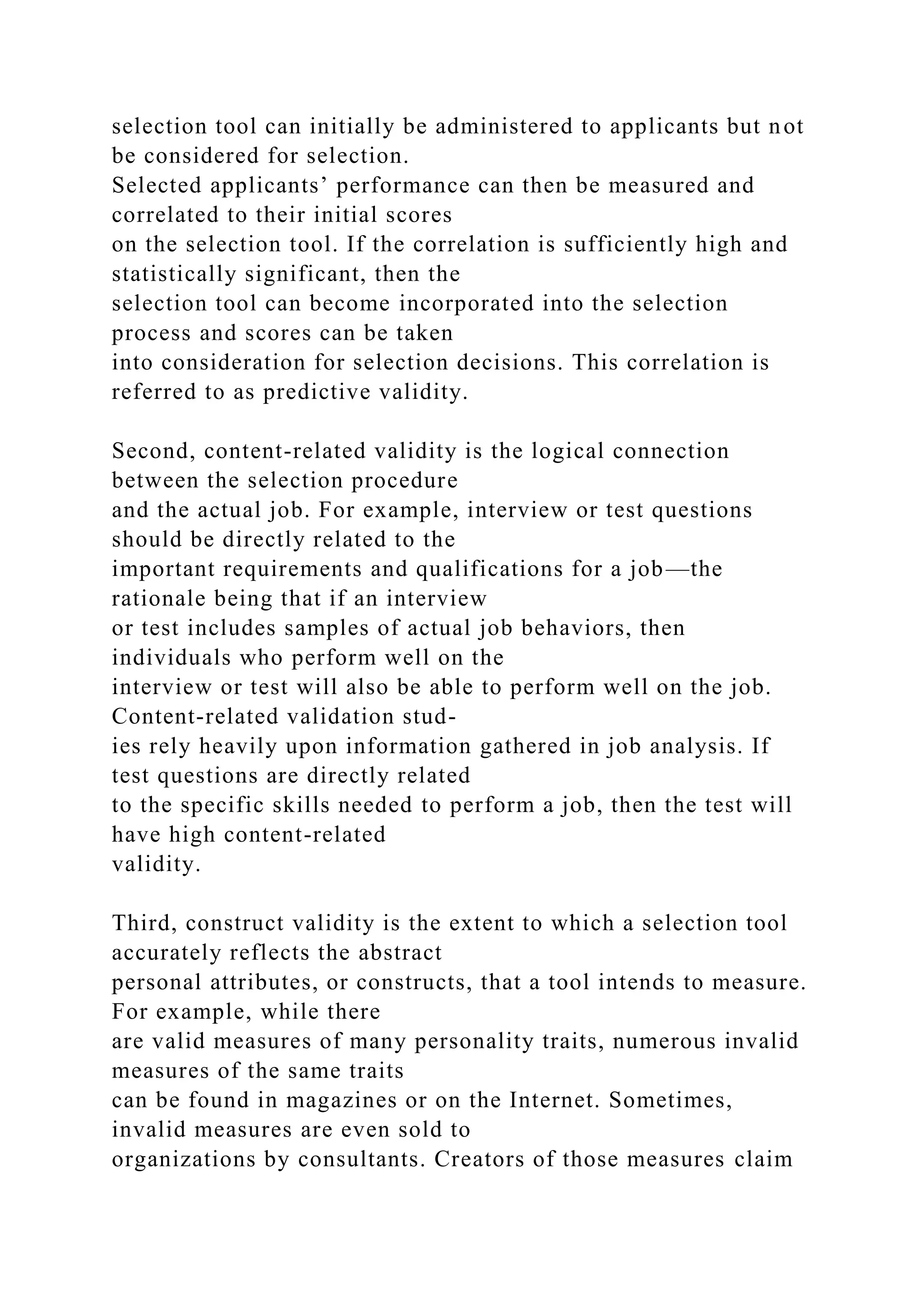 selection tool can initially be administered to applicants but not
be considered for selection.
Selected applicants’ performance can then be measured and
correlated to their initial scores
on the selection tool. If the correlation is sufficiently high and
statistically significant, then the
selection tool can become incorporated into the selection
process and scores can be taken
into consideration for selection decisions. This correlation is
referred to as predictive validity.
Second, content-related validity is the logical connection
between the selection procedure
and the actual job. For example, interview or test questions
should be directly related to the
important requirements and qualifications for a job—the
rationale being that if an interview
or test includes samples of actual job behaviors, then
individuals who perform well on the
interview or test will also be able to perform well on the job.
Content-related validation stud-
ies rely heavily upon information gathered in job analysis. If
test questions are directly related
to the specific skills needed to perform a job, then the test will
have high content-related
validity.
Third, construct validity is the extent to which a selection tool
accurately reflects the abstract
personal attributes, or constructs, that a tool intends to measure.
For example, while there
are valid measures of many personality traits, numerous invalid
measures of the same traits
can be found in magazines or on the Internet. Sometimes,
invalid measures are even sold to
organizations by consultants. Creators of those measures claim
 