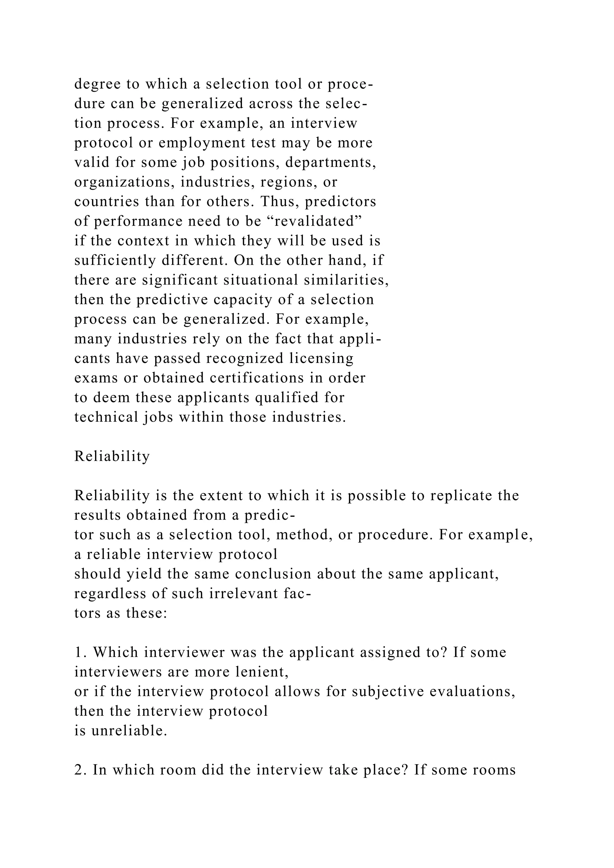 degree to which a selection tool or proce-
dure can be generalized across the selec-
tion process. For example, an interview
protocol or employment test may be more
valid for some job positions, departments,
organizations, industries, regions, or
countries than for others. Thus, predictors
of performance need to be “revalidated”
if the context in which they will be used is
sufficiently different. On the other hand, if
there are significant situational similarities,
then the predictive capacity of a selection
process can be generalized. For example,
many industries rely on the fact that appli-
cants have passed recognized licensing
exams or obtained certifications in order
to deem these applicants qualified for
technical jobs within those industries.
Reliability
Reliability is the extent to which it is possible to replicate the
results obtained from a predic-
tor such as a selection tool, method, or procedure. For example,
a reliable interview protocol
should yield the same conclusion about the same applicant,
regardless of such irrelevant fac-
tors as these:
1. Which interviewer was the applicant assigned to? If some
interviewers are more lenient,
or if the interview protocol allows for subjective evaluations,
then the interview protocol
is unreliable.
2. In which room did the interview take place? If some rooms
 