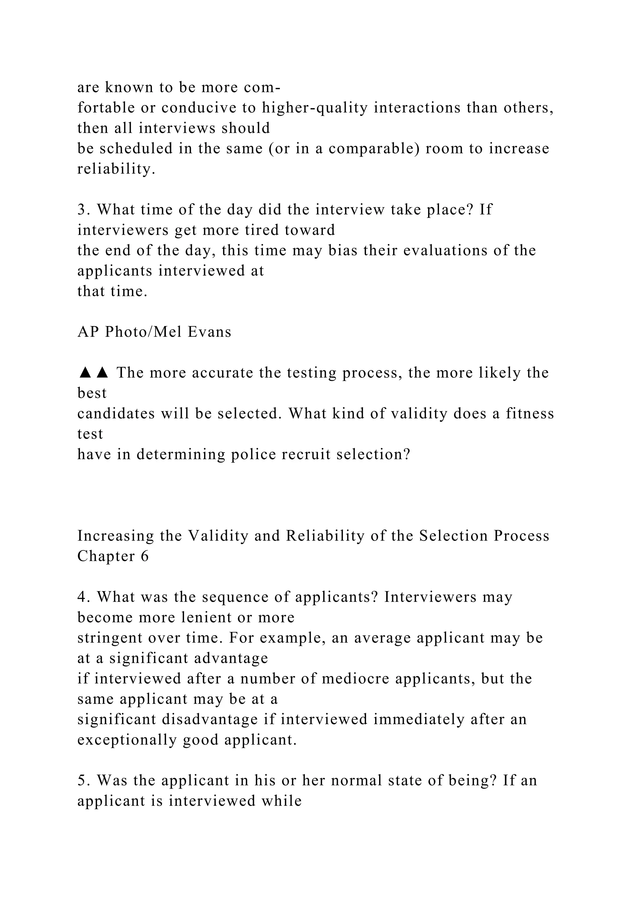 are known to be more com-
fortable or conducive to higher-quality interactions than others,
then all interviews should
be scheduled in the same (or in a comparable) room to increase
reliability.
3. What time of the day did the interview take place? If
interviewers get more tired toward
the end of the day, this time may bias their evaluations of the
applicants interviewed at
that time.
AP Photo/Mel Evans
▲▲ The more accurate the testing process, the more likely the
best
candidates will be selected. What kind of validity does a fitness
test
have in determining police recruit selection?
Increasing the Validity and Reliability of the Selection Process
Chapter 6
4. What was the sequence of applicants? Interviewers may
become more lenient or more
stringent over time. For example, an average applicant may be
at a significant advantage
if interviewed after a number of mediocre applicants, but the
same applicant may be at a
significant disadvantage if interviewed immediately after an
exceptionally good applicant.
5. Was the applicant in his or her normal state of being? If an
applicant is interviewed while
 