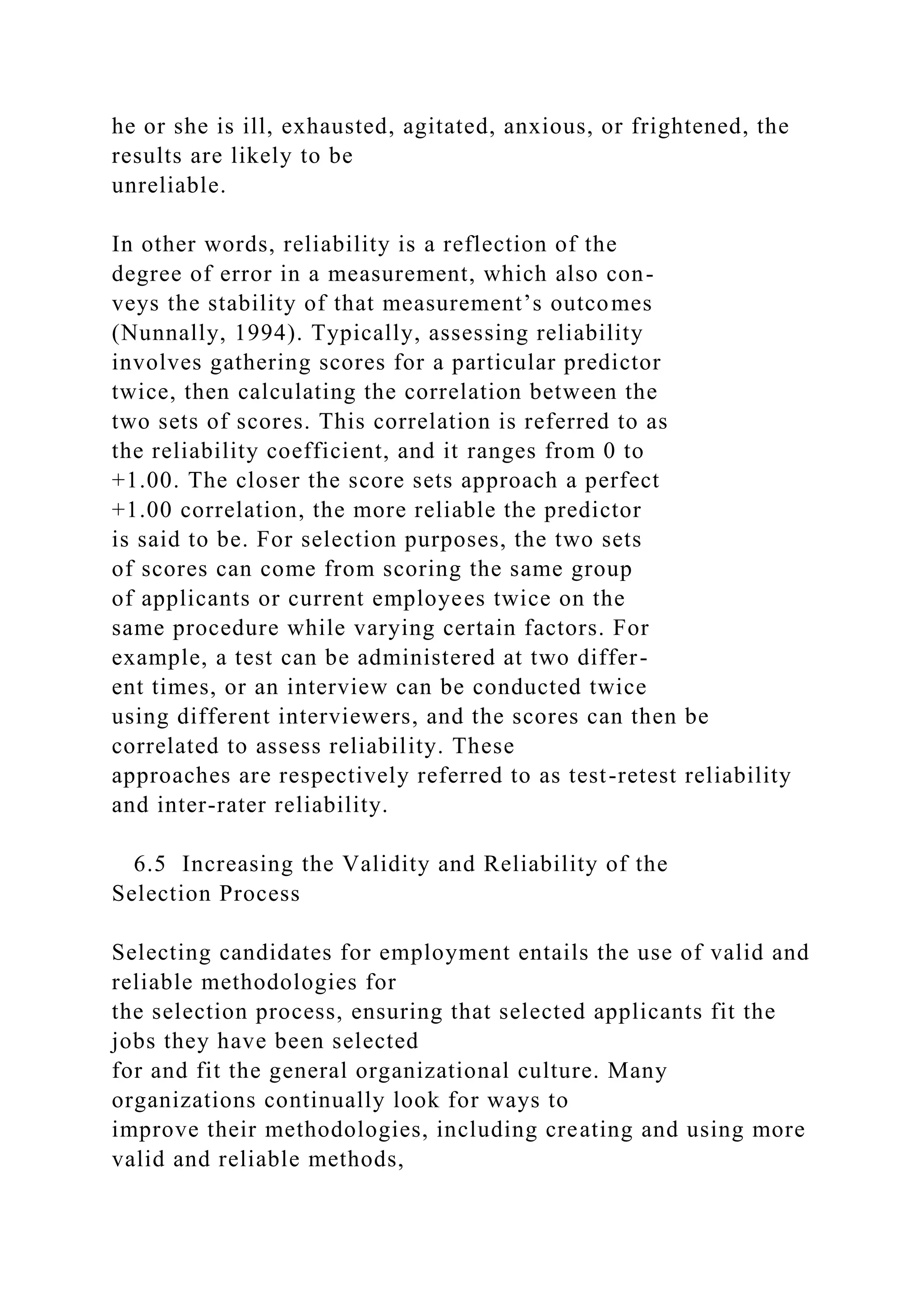he or she is ill, exhausted, agitated, anxious, or frightened, the
results are likely to be
unreliable.
In other words, reliability is a reflection of the
degree of error in a measurement, which also con-
veys the stability of that measurement’s outcomes
(Nunnally, 1994). Typically, assessing reliability
involves gathering scores for a particular predictor
twice, then calculating the correlation between the
two sets of scores. This correlation is referred to as
the reliability coefficient, and it ranges from 0 to
+1.00. The closer the score sets approach a perfect
+1.00 correlation, the more reliable the predictor
is said to be. For selection purposes, the two sets
of scores can come from scoring the same group
of applicants or current employees twice on the
same procedure while varying certain factors. For
example, a test can be administered at two differ-
ent times, or an interview can be conducted twice
using different interviewers, and the scores can then be
correlated to assess reliability. These
approaches are respectively referred to as test-retest reliability
and inter-rater reliability.
6.5 Increasing the Validity and Reliability of the
Selection Process
Selecting candidates for employment entails the use of valid and
reliable methodologies for
the selection process, ensuring that selected applicants fit the
jobs they have been selected
for and fit the general organizational culture. Many
organizations continually look for ways to
improve their methodologies, including creating and using more
valid and reliable methods,
 