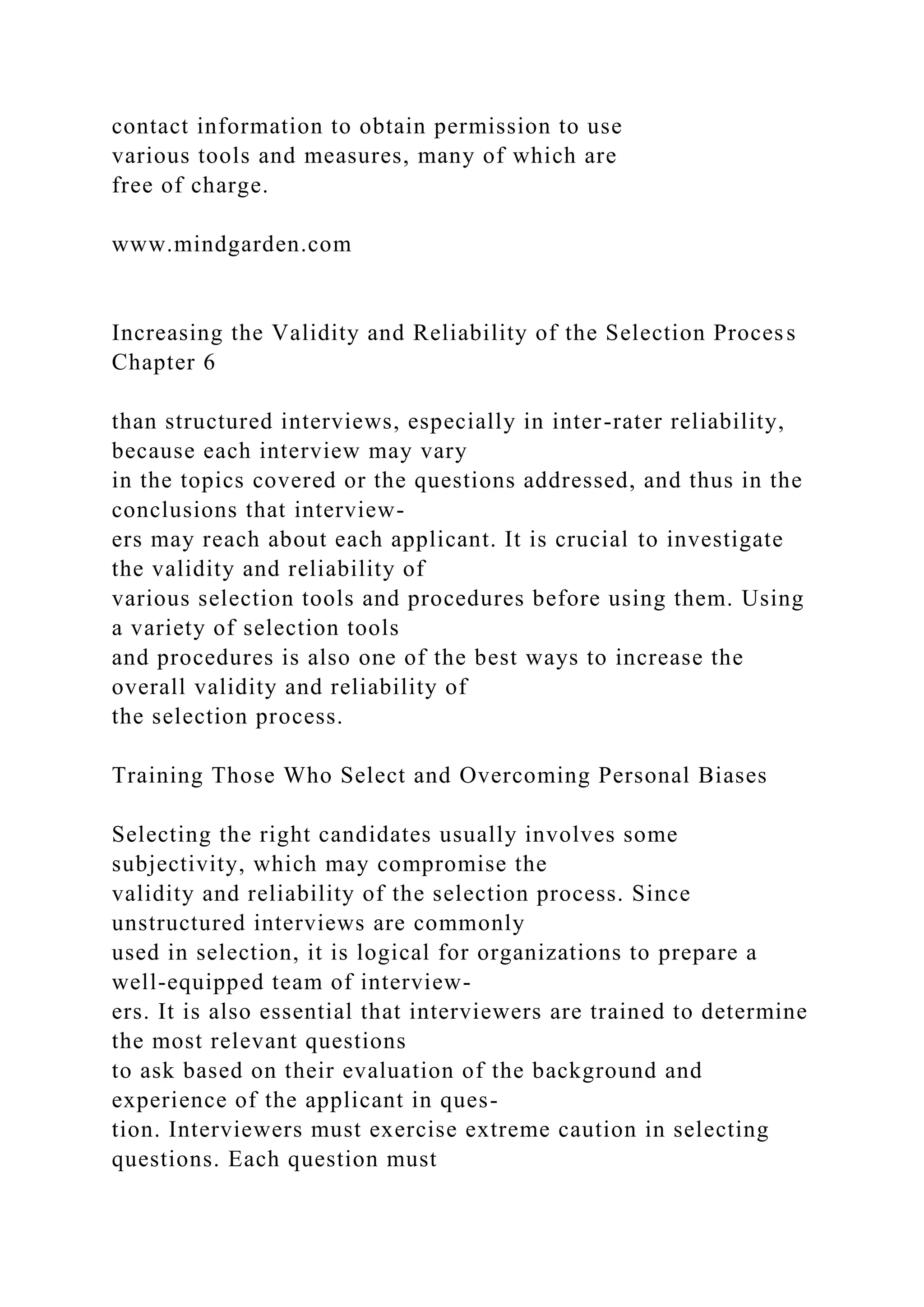contact information to obtain permission to use
various tools and measures, many of which are
free of charge.
www.mindgarden.com
Increasing the Validity and Reliability of the Selection Process
Chapter 6
than structured interviews, especially in inter-rater reliability,
because each interview may vary
in the topics covered or the questions addressed, and thus in the
conclusions that interview-
ers may reach about each applicant. It is crucial to investigate
the validity and reliability of
various selection tools and procedures before using them. Using
a variety of selection tools
and procedures is also one of the best ways to increase the
overall validity and reliability of
the selection process.
Training Those Who Select and Overcoming Personal Biases
Selecting the right candidates usually involves some
subjectivity, which may compromise the
validity and reliability of the selection process. Since
unstructured interviews are commonly
used in selection, it is logical for organizations to prepare a
well-equipped team of interview-
ers. It is also essential that interviewers are trained to determine
the most relevant questions
to ask based on their evaluation of the background and
experience of the applicant in ques-
tion. Interviewers must exercise extreme caution in selecting
questions. Each question must
 