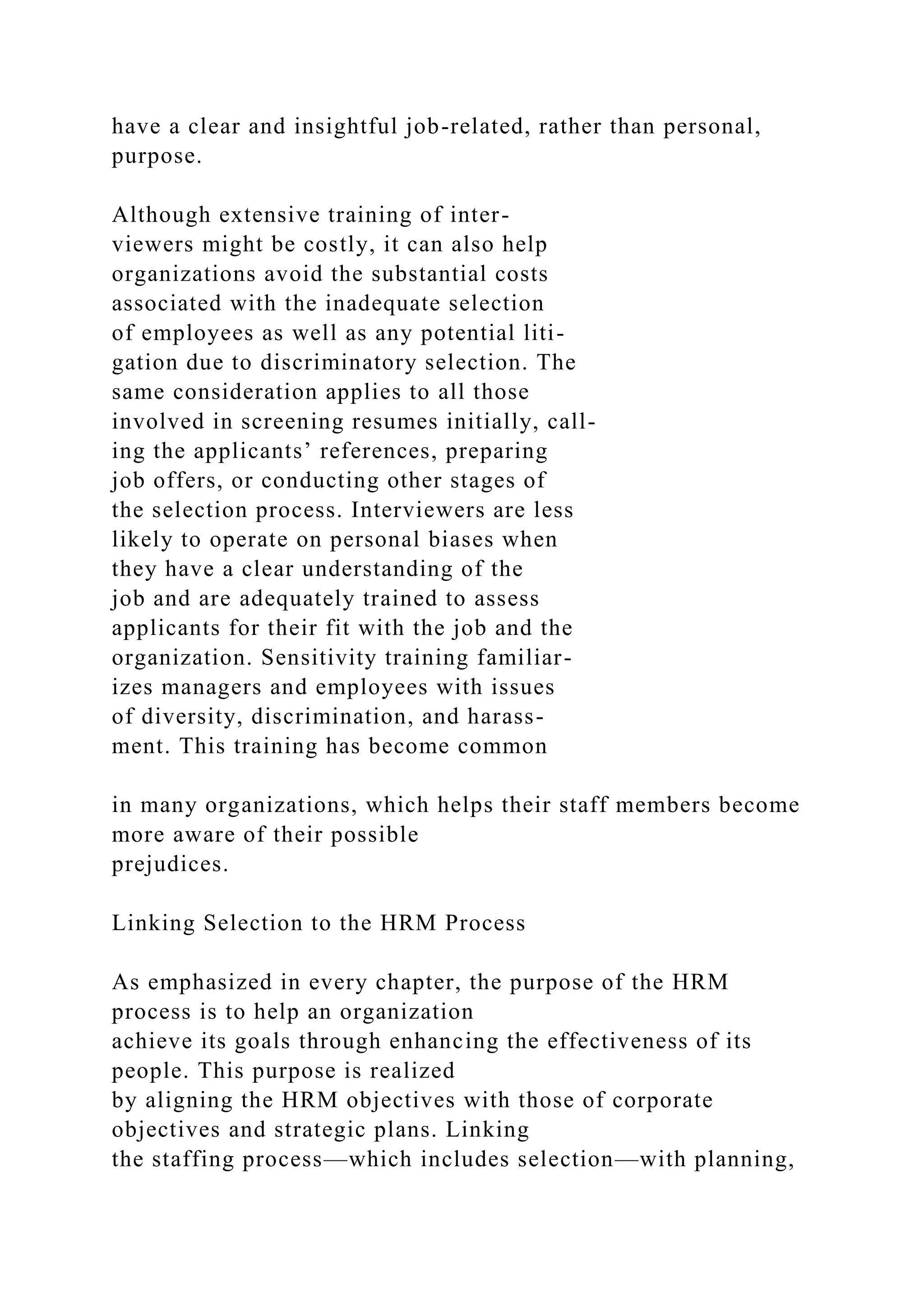 have a clear and insightful job-related, rather than personal,
purpose.
Although extensive training of inter-
viewers might be costly, it can also help
organizations avoid the substantial costs
associated with the inadequate selection
of employees as well as any potential liti-
gation due to discriminatory selection. The
same consideration applies to all those
involved in screening resumes initially, call-
ing the applicants’ references, preparing
job offers, or conducting other stages of
the selection process. Interviewers are less
likely to operate on personal biases when
they have a clear understanding of the
job and are adequately trained to assess
applicants for their fit with the job and the
organization. Sensitivity training familiar-
izes managers and employees with issues
of diversity, discrimination, and harass-
ment. This training has become common
in many organizations, which helps their staff members become
more aware of their possible
prejudices.
Linking Selection to the HRM Process
As emphasized in every chapter, the purpose of the HRM
process is to help an organization
achieve its goals through enhancing the effectiveness of its
people. This purpose is realized
by aligning the HRM objectives with those of corporate
objectives and strategic plans. Linking
the staffing process—which includes selection—with planning,
 