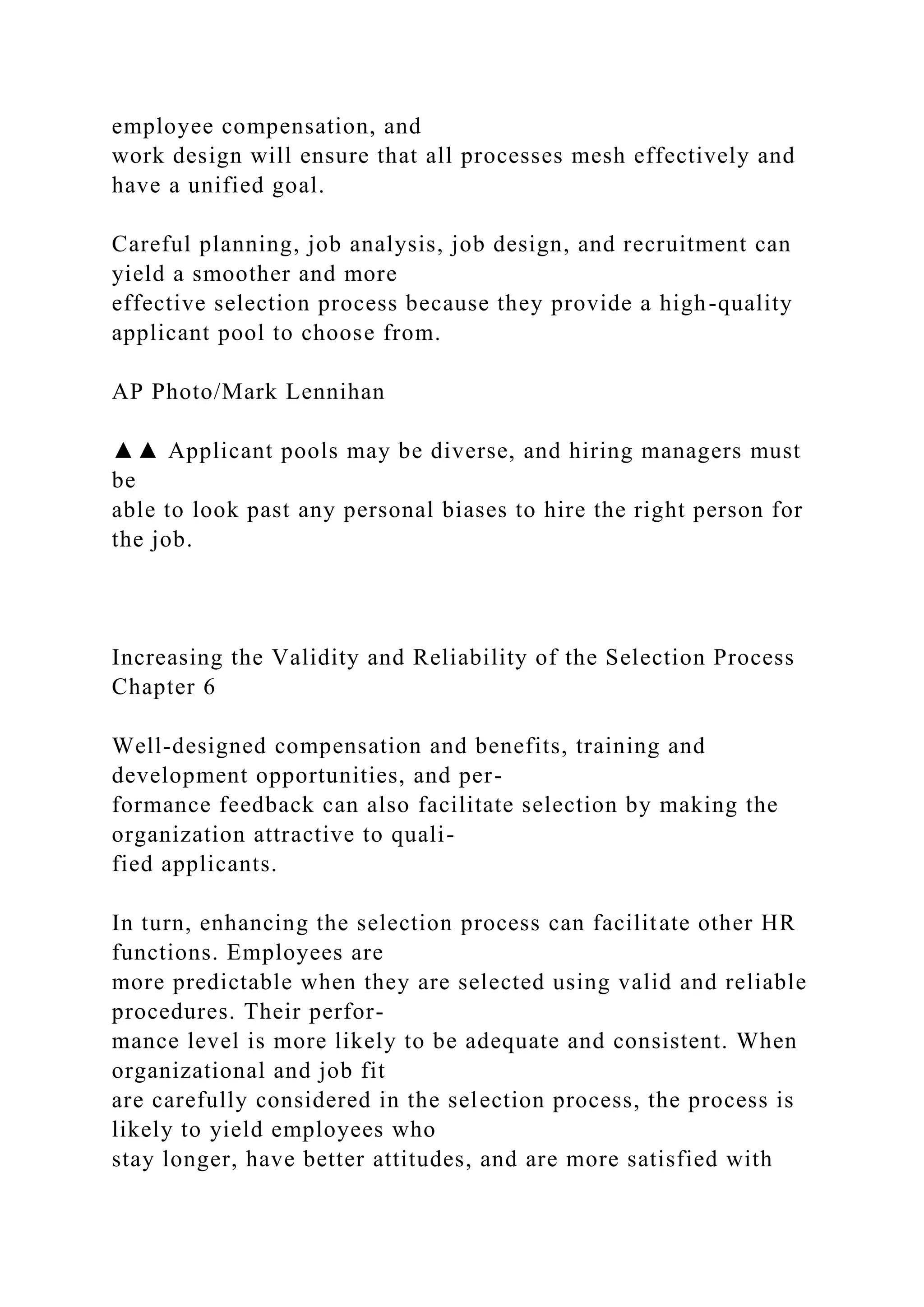 employee compensation, and
work design will ensure that all processes mesh effectively and
have a unified goal.
Careful planning, job analysis, job design, and recruitment can
yield a smoother and more
effective selection process because they provide a high-quality
applicant pool to choose from.
AP Photo/Mark Lennihan
▲▲ Applicant pools may be diverse, and hiring managers must
be
able to look past any personal biases to hire the right person for
the job.
Increasing the Validity and Reliability of the Selection Process
Chapter 6
Well-designed compensation and benefits, training and
development opportunities, and per-
formance feedback can also facilitate selection by making the
organization attractive to quali-
fied applicants.
In turn, enhancing the selection process can facilitate other HR
functions. Employees are
more predictable when they are selected using valid and reliable
procedures. Their perfor-
mance level is more likely to be adequate and consistent. When
organizational and job fit
are carefully considered in the selection process, the process is
likely to yield employees who
stay longer, have better attitudes, and are more satisfied with
 