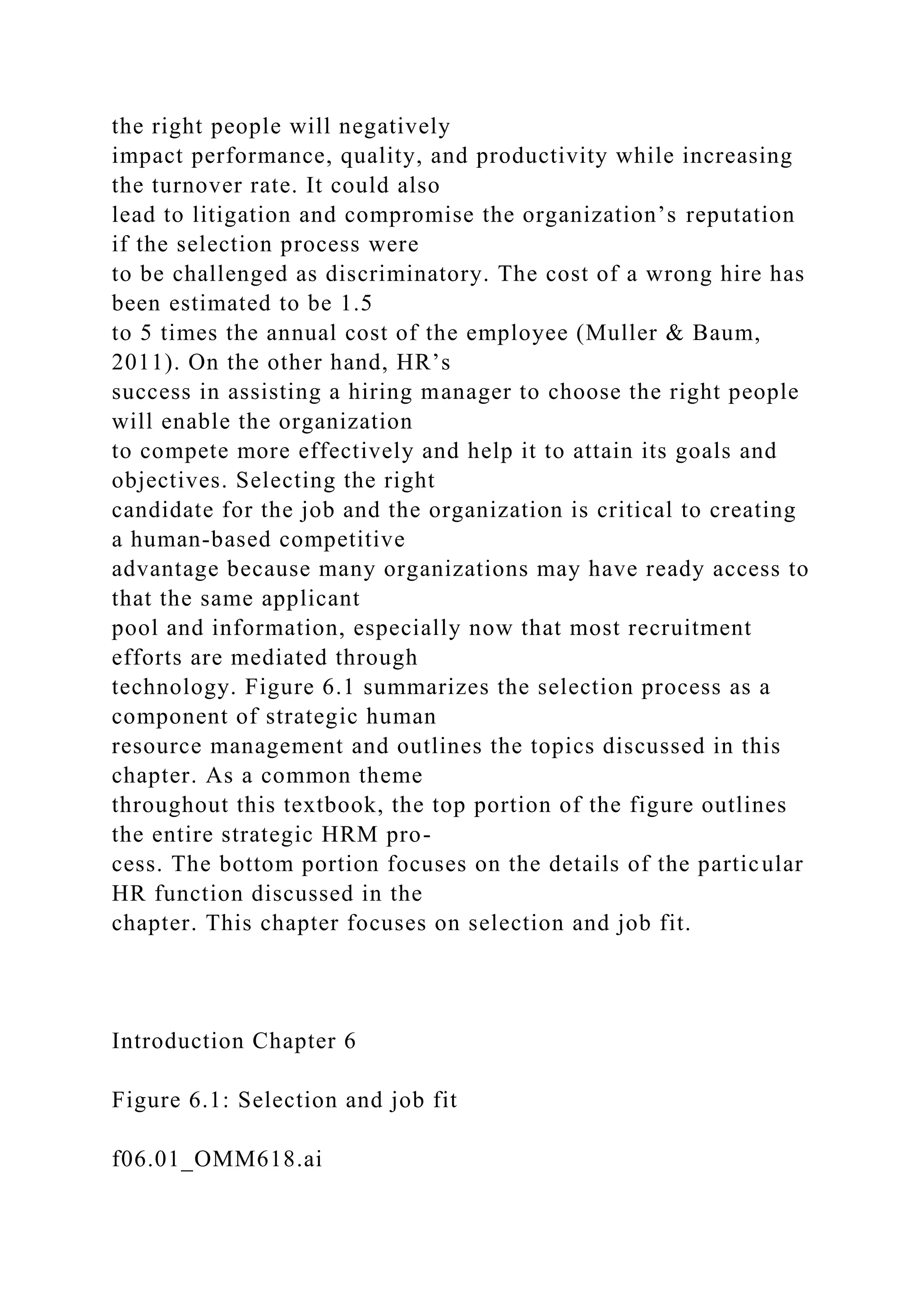 the right people will negatively
impact performance, quality, and productivity while increasing
the turnover rate. It could also
lead to litigation and compromise the organization’s reputation
if the selection process were
to be challenged as discriminatory. The cost of a wrong hire has
been estimated to be 1.5
to 5 times the annual cost of the employee (Muller & Baum,
2011). On the other hand, HR’s
success in assisting a hiring manager to choose the right people
will enable the organization
to compete more effectively and help it to attain its goals and
objectives. Selecting the right
candidate for the job and the organization is critical to creating
a human-based competitive
advantage because many organizations may have ready access to
that the same applicant
pool and information, especially now that most recruitment
efforts are mediated through
technology. Figure 6.1 summarizes the selection process as a
component of strategic human
resource management and outlines the topics discussed in this
chapter. As a common theme
throughout this textbook, the top portion of the figure outlines
the entire strategic HRM pro-
cess. The bottom portion focuses on the details of the particular
HR function discussed in the
chapter. This chapter focuses on selection and job fit.
Introduction Chapter 6
Figure 6.1: Selection and job fit
f06.01_OMM618.ai
 