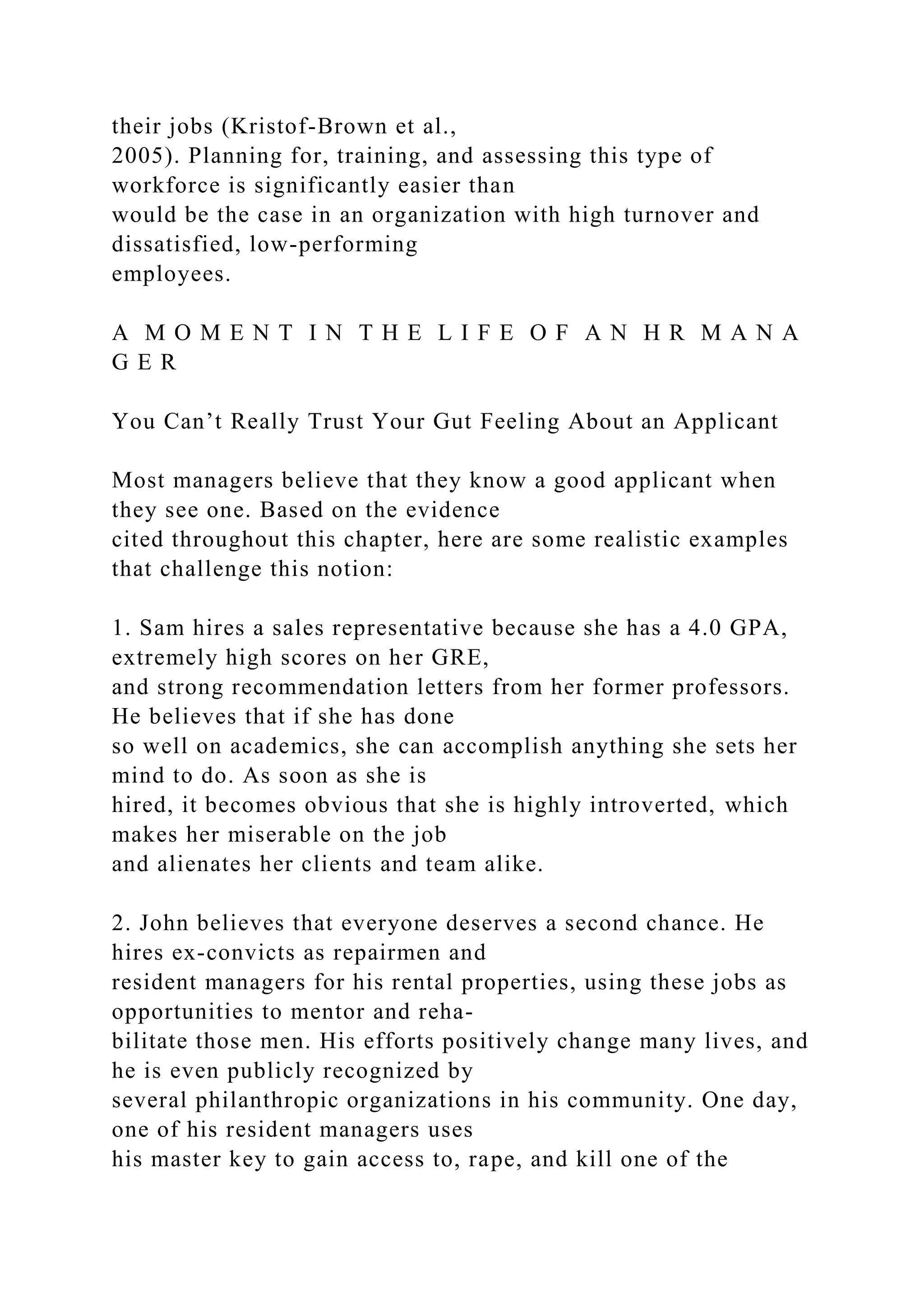their jobs (Kristof-Brown et al.,
2005). Planning for, training, and assessing this type of
workforce is significantly easier than
would be the case in an organization with high turnover and
dissatisfied, low-performing
employees.
A M O M E N T I N T H E L I F E O F A N H R M A N A
G E R
You Can’t Really Trust Your Gut Feeling About an Applicant
Most managers believe that they know a good applicant when
they see one. Based on the evidence
cited throughout this chapter, here are some realistic examples
that challenge this notion:
1. Sam hires a sales representative because she has a 4.0 GPA,
extremely high scores on her GRE,
and strong recommendation letters from her former professors.
He believes that if she has done
so well on academics, she can accomplish anything she sets her
mind to do. As soon as she is
hired, it becomes obvious that she is highly introverted, which
makes her miserable on the job
and alienates her clients and team alike.
2. John believes that everyone deserves a second chance. He
hires ex-convicts as repairmen and
resident managers for his rental properties, using these jobs as
opportunities to mentor and reha-
bilitate those men. His efforts positively change many lives, and
he is even publicly recognized by
several philanthropic organizations in his community. One day,
one of his resident managers uses
his master key to gain access to, rape, and kill one of the
 