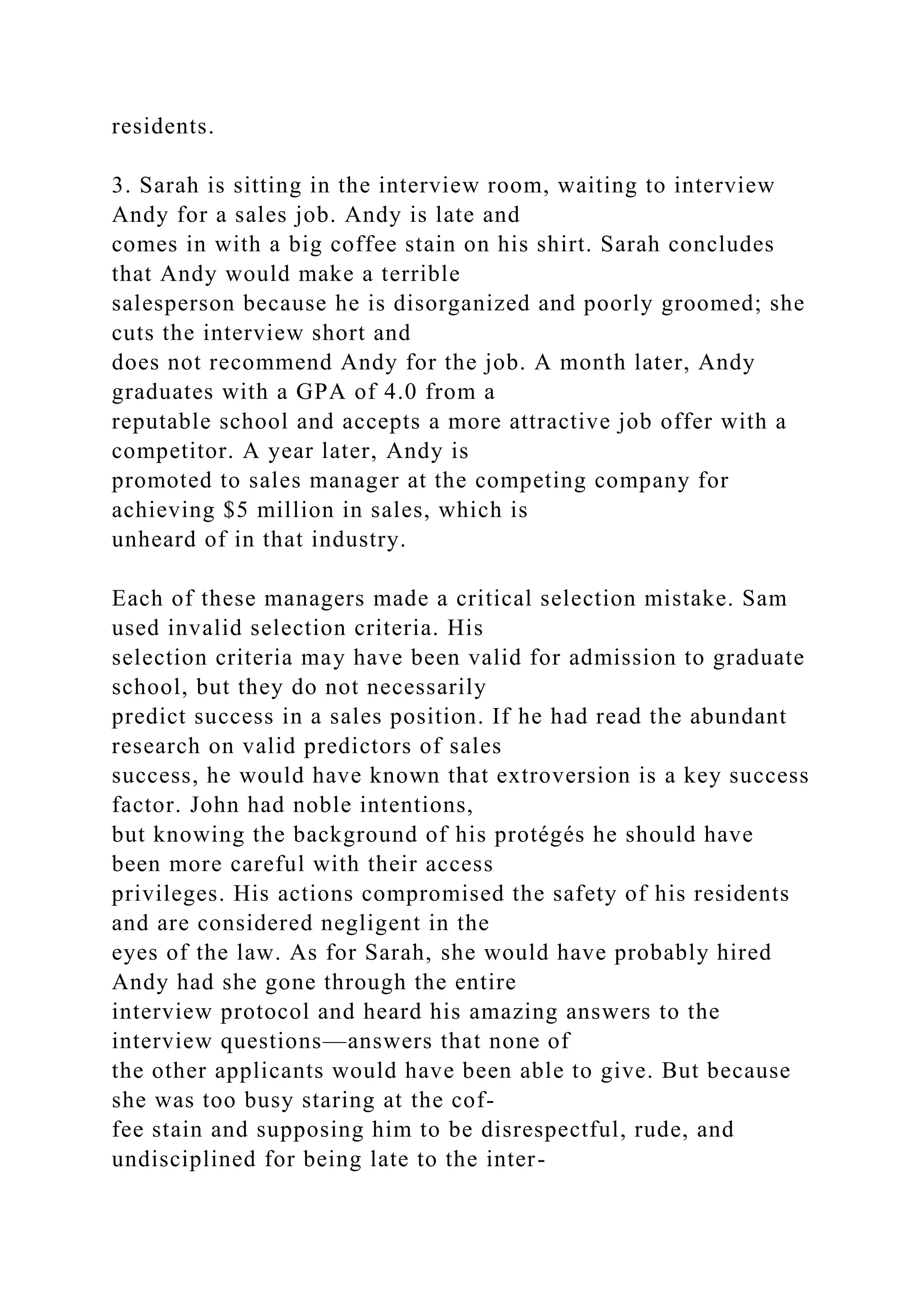 residents.
3. Sarah is sitting in the interview room, waiting to interview
Andy for a sales job. Andy is late and
comes in with a big coffee stain on his shirt. Sarah concludes
that Andy would make a terrible
salesperson because he is disorganized and poorly groomed; she
cuts the interview short and
does not recommend Andy for the job. A month later, Andy
graduates with a GPA of 4.0 from a
reputable school and accepts a more attractive job offer with a
competitor. A year later, Andy is
promoted to sales manager at the competing company for
achieving $5 million in sales, which is
unheard of in that industry.
Each of these managers made a critical selection mistake. Sam
used invalid selection criteria. His
selection criteria may have been valid for admission to graduate
school, but they do not necessarily
predict success in a sales position. If he had read the abundant
research on valid predictors of sales
success, he would have known that extroversion is a key success
factor. John had noble intentions,
but knowing the background of his protégés he should have
been more careful with their access
privileges. His actions compromised the safety of his residents
and are considered negligent in the
eyes of the law. As for Sarah, she would have probably hired
Andy had she gone through the entire
interview protocol and heard his amazing answers to the
interview questions—answers that none of
the other applicants would have been able to give. But because
she was too busy staring at the cof-
fee stain and supposing him to be disrespectful, rude, and
undisciplined for being late to the inter-
 